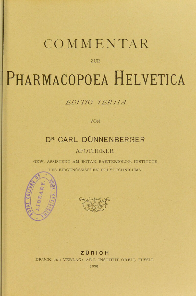 COMMENTAR ZUR Pharmacopoea Helvetica EDI TI O TERTIA VON DR- CARL DÜNNENBERGER APOTHEKER GEW. ASSISTENT AM BOTAN.-BAKTERIOLOG. INSTITUTE DES EIDGENÖSSISCHEN POLYTECHNICUMS. ZÜRICH DRUCK und VERLAG: ART. INSTITUT ORELL FÜSSLI. 1896.