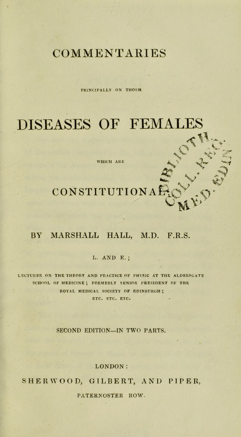 COMMENTARIES PRINCIPALLY ON THOSIt DISEASES OF FEMALES WHICH ARE > , ■ 'Nt1 ^ .'i'L X* ££i torn** V CO N S TIT U TIO N A £\qv? .€) to ^ > BY MARSHALL HALL, M.D. F.R.S. L. AND E. ; LECTURER ON THE THEORY AND PRACTICE OF PHYSIC AT THE ALDERSGATE SCHOOL OF MEDICINE ; FORMERLY SENIOR PRESIDENT OF THE ROYAL MEDICAL SOCIETY OF EDINBURGH ; ETC. ETC. ETC* SECOND EDITION—IN TWO PARTS. LONDON: SHERWOOD, GILBERT, AND PIPER, PATERNOSTER ROW.