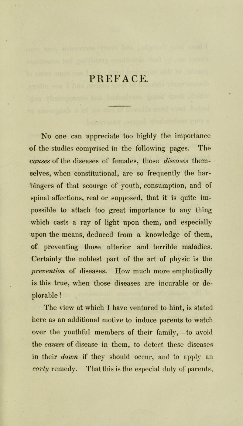 PREFACE. No one can appreciate too highly the importance of the studies comprised in the following pages. The causes of the diseases of females, those diseases them- selves, when constitutional, are so frequently the har- bingers of that scourge of youth, consumption, and of spinal affections, real or supposed, that it is quite im- possible to attach too great importance to any thing which casts a ray of light upon them, and especially upon the means, deduced from a knowledge of them, of preventing those ulterior and terrible maladies. Certainly the noblest part of the art of physic is the 'prevention of diseases. How much more emphatically is this true, when those diseases are incurable or de- plorable ! The view at which I have ventured to hint, is stated here as an additional motive to induce parents to watch over the youthful members of their family,—to avoid the causes of disease in them, to detect these diseases in their davm if they should occur, and to apply an early remedy. That this is the especial duty of parents,