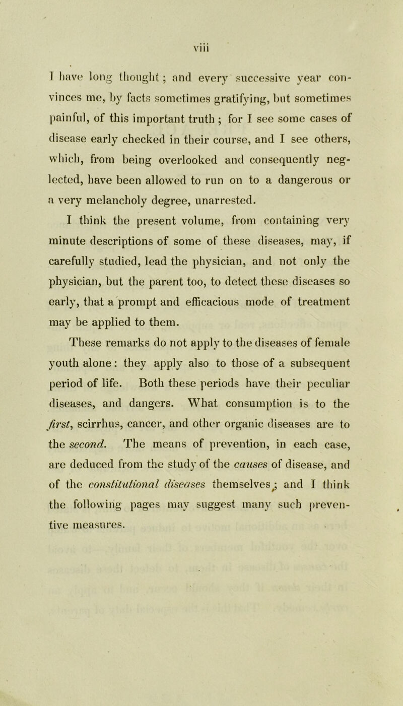 I have long thought; and every successive year con- vinces me, by facts sometimes gratifying, but sometimes painful, of this important truth ; for I see some cases of disease early checked in their course, and I see others, which, from being overlooked and consequently neg- lected, have been allowed to run on to a dangerous or a very melancholy degree, unarrested. I think the present volume, from containing very minute descriptions of some of these diseases, may, if carefully studied, lead the physician, and not only the physician, but the parent too, to detect these diseases so early, that a prompt and efficacious mode of treatment may be applied to them. These remarks do not apply to the diseases of female youth alone: they apply also to those of a subsequent period of life. Both these periods have their peculiar diseases, and dangers. What consumption is to the first, scirrhus, cancer, and other organic diseases are to the second. The means of prevention, in each case, are deduced from the study of the causes of disease, and of the constitutional diseases themselves^; and I think the following pages may suggest many such preven- tive measures.