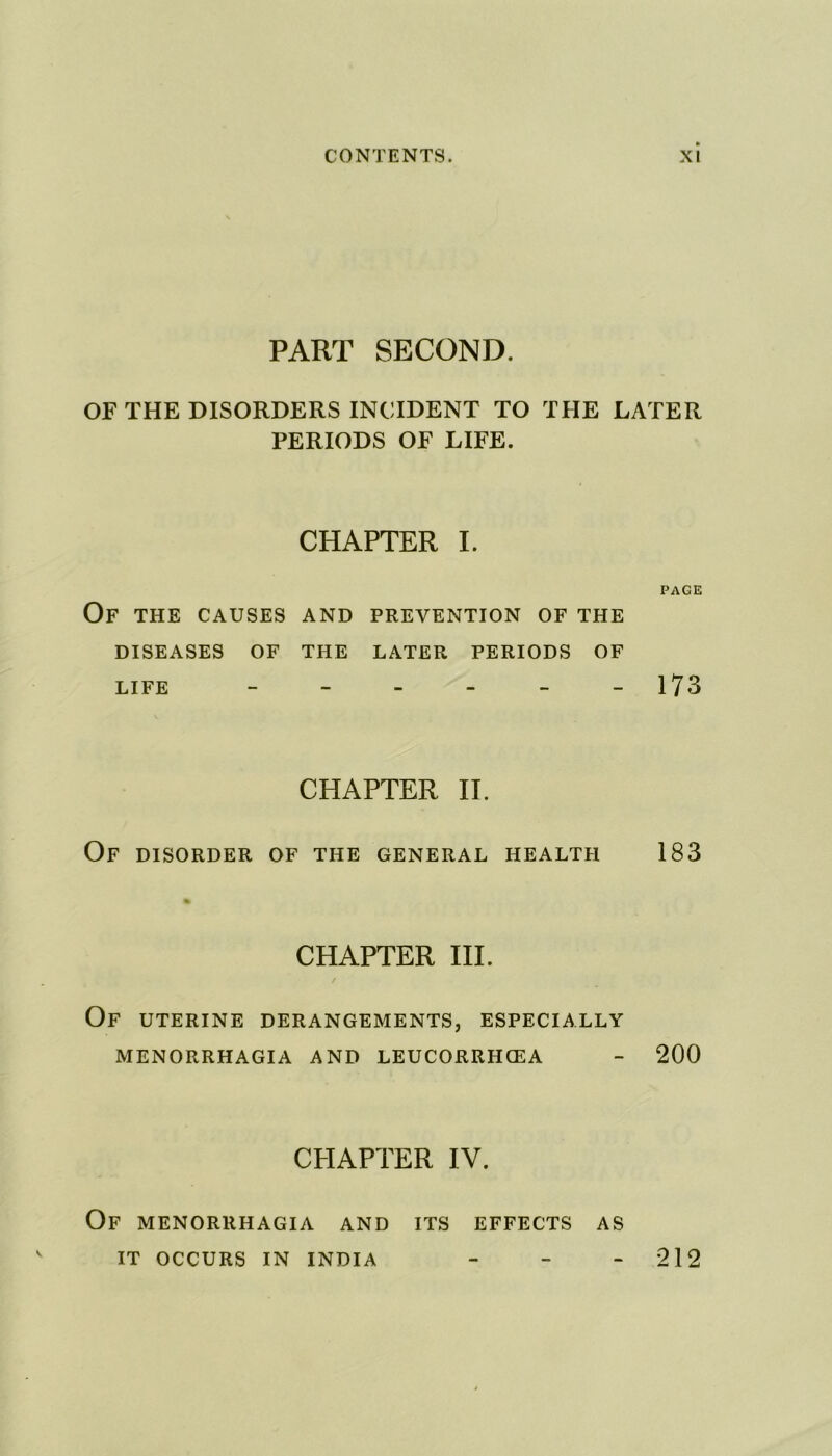 PART SECOND. OF THE DISORDERS INCIDENT TO THE LATER PERIODS OF LIFE. CHAPTER I. page Of the causes and prevention of the DISEASES OF THE LATER PERIODS OF LIFE - - - - - -173 CHAPTER II. OF DISORDER OF THE GENERAL HEALTH 183 CHAPTER III. Of UTERINE DERANGEMENTS, ESPECIALLY MENORRHAGIA AND LEUCORRHCEA - 200 CHAPTER IV. Of menorrhagia and its effects as IT OCCURS IN INDIA 212