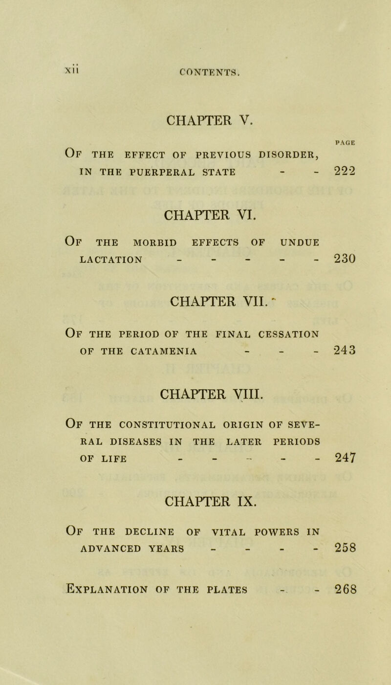 CHAPTER V. PAGE Of the effect of previous disorder, IN THE PUERPERAL STATE - - 222 CHAPTER VI. Of THE MORBID EFFECTS OF UNDUE LACTATION - - - 230 CHAPTER VII. ~ Of THE PERIOD OF THE FINAL CESSATION OF THE CATAMENIA - 243 CHAPTER VIII. OF THE CONSTITUTIONAL ORIGIN OF SEVE- RAL DISEASES IN THE LATER PERIODS OF LIFE - - - - 247 CHAPTER IX. OF THE DECLINE OF VITAL POWERS IN ADVANCED YEARS - 258 Explanation of the plates - - 268