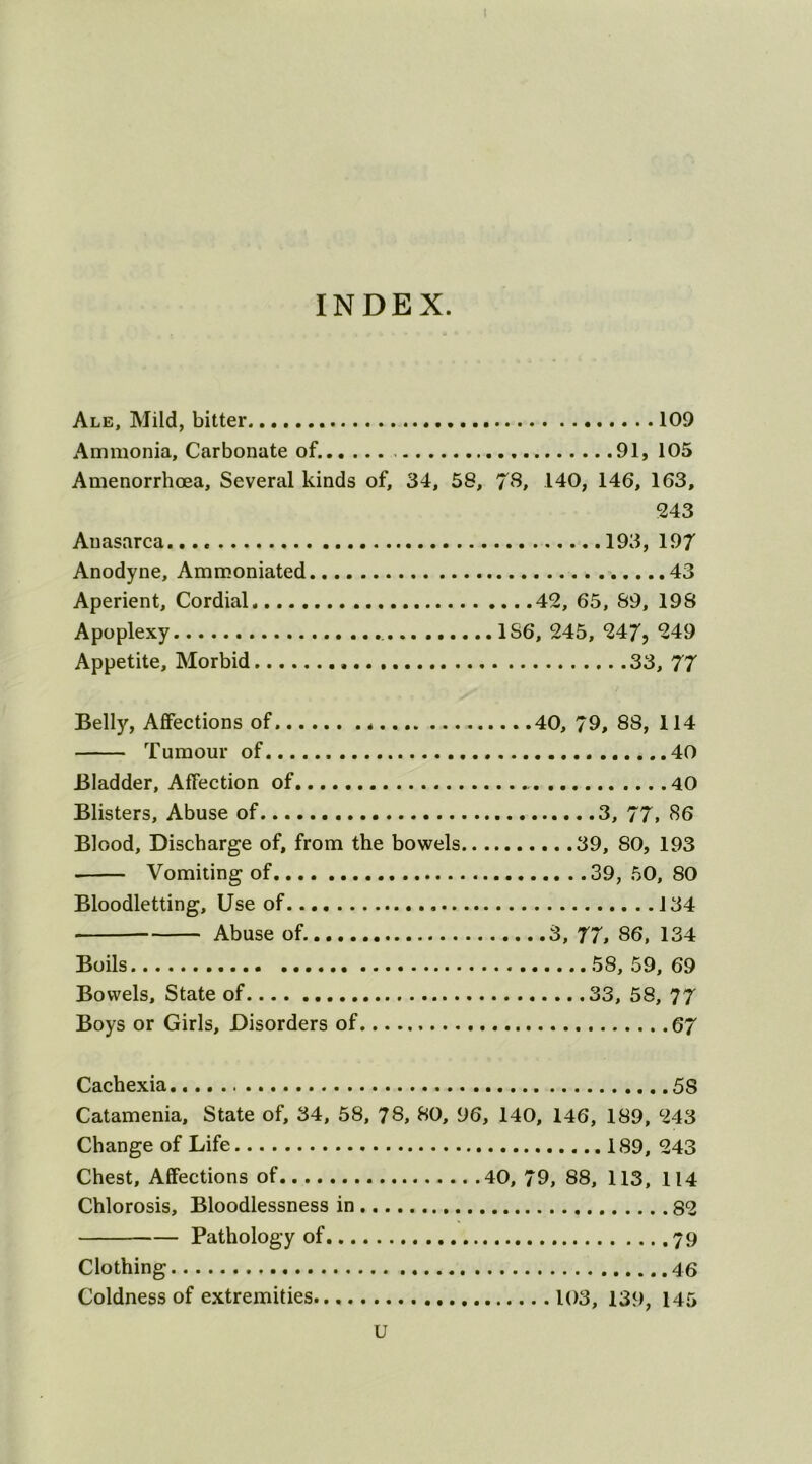 I INDEX. Ale, Mild, bitter 109 Ammonia, Carbonate of. 91, 105 Amenorrhoea, Several kinds of, 34, 58, 78, 140, 146, 163, 243 Auasarca 193, 197 Anodyne, Ammoniated .....43 Aperient, Cordial 42, 65, 89, 198 Apoplexy 1S6, 245, 247? 249 Appetite, Morbid 33, 77 Belly, Affections of 40, 79, 88, 114 Tumour of 40 Bladder, Affection of 40 Blisters, Abuse of 3, 77, 86 Blood, Discharge of, from the bowels 39, 80, 193 . Vomiting of 39, 50, 80 Bloodletting, Use of 134 Abuse of. 3, 77, 86, 134 Boils 58, 59, 69 Bowels, State of 33, 58, 77 Boys or Girls, Disorders of 67 Cachexia 5S Catamenia, State of, 34, 58, 78, 80, 96, 140, 146, 189, 243 Change of Life 189, 243 Chest, Affections of 40, 79, 88, 113, 114 Chlorosis, Bloodlessness in 82 Pathology of 79 Clothing Coldness of extremities 103, 139, 145 U