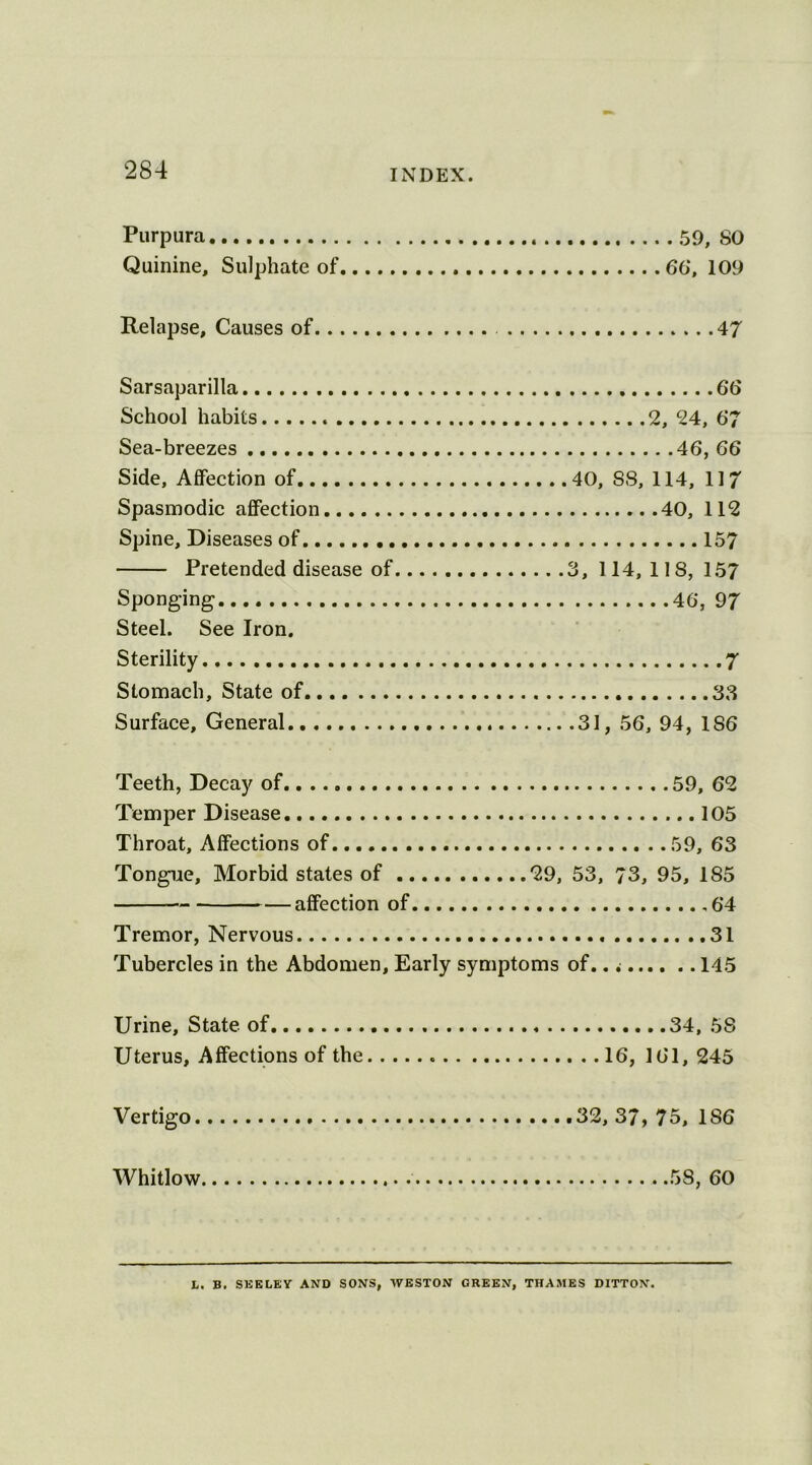 Purpura 59, SO Quinine, Sulphate of 66, 109 Relapse, Causes of 47 Sarsaparilla 66 School habits 2, 24, 6*7 Sea-breezes 46, 66 Side, Affection of 40, SS, 114, 117 Spasmodic affection 40, 112 Spine, Diseases of 157 Pretended disease of 3, 114, 118, 157 Sponging 46, 97 Steel. See Iron. Sterility 7 Stomach, State of 33 Surface, General 31, 56, 94, 1S6 Teeth, Decay of..... Temper Disease. Throat, Affections of Tongue, Morbid states of 29, 53, affection of Tremor, Nervous Tubercles in the Abdomen, Early symptoms of., 59, 62 .. 105 59, 63 73, 95, 185 64 31 145 Urine, State of 34, 58 Uterus, Affections of the 16, 161, 245 Vertigo 32, 37, 75, 186 Whitlow 58, 60 L. B. SEELEY AND SONS, WESTON GREEN, THAMES DITTON.