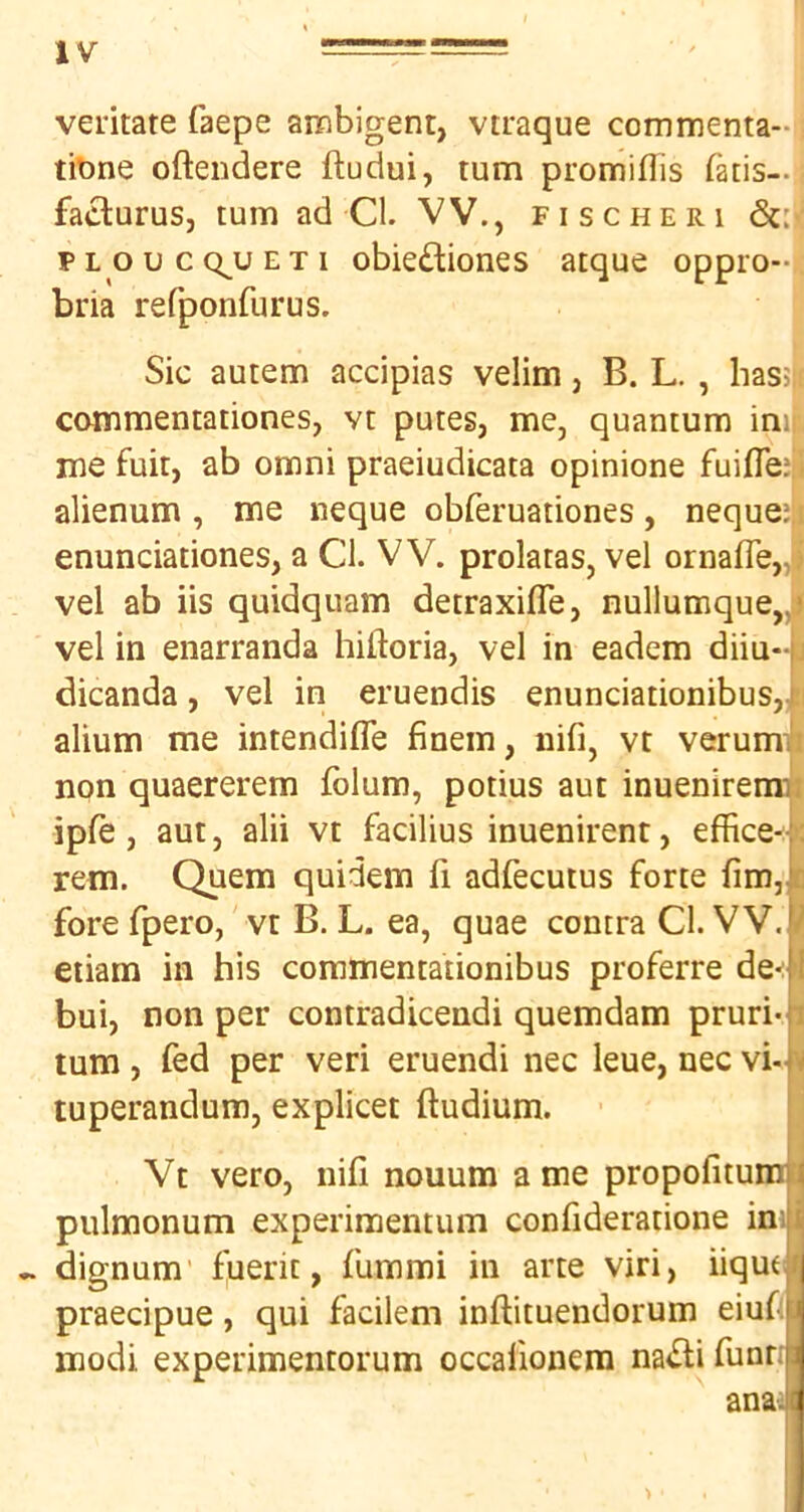 vei'itate faepe ambigent, vtraque commenta-i tibne oftendere ftudui, turn promiflis fatis-. faclurus, turn ad Cl. VV., fisc he ri PLoucQ^uETi obiediones atque oppro-i bria refponfurus. Sic autem accipias velim, B. L. , hassj, commentationes, vt pares, me, quantum im| me fait, ab omni praeiudicata opinione fuifTeji' alienum , me neque obferuationes, nequeij enunciationes, a Cl. VV. prolatas, vel ornafle„i) vel ab iis quidqiiam detraxifle, nullumque„j vel in enarranda hiftoria, vel in eadem diiu-|j dicanda, vel in eruendis enunciationibus,i:i alium me intendifle finem, nifi, vt verumi non quaererem folum, potius aut inuenirera]|i ipfe, aut, alii vt facilius inuenirent, effice^jc rem. Quern quidem fi adfecutus forte fim,is fore rpero, vt B. L. ea, quae contra Cl. VV. | etiam in his coramentationibus proferre de^ J bui, non per contradicendi quemdam pruri* l turn, fed per veri eruendi nec leue, nec vi-< tuperandum, explicet ftudium. ! Vt veto, nili nouum a me propofitumi pulmonum experimentum confideratione ini ^ dignum' fuerit, fummi in arte viri, iiqut i praecipue, qui facilem inftituendorum eiufjl modi experimentorum occafionera na<Sli fuarri anaJ >