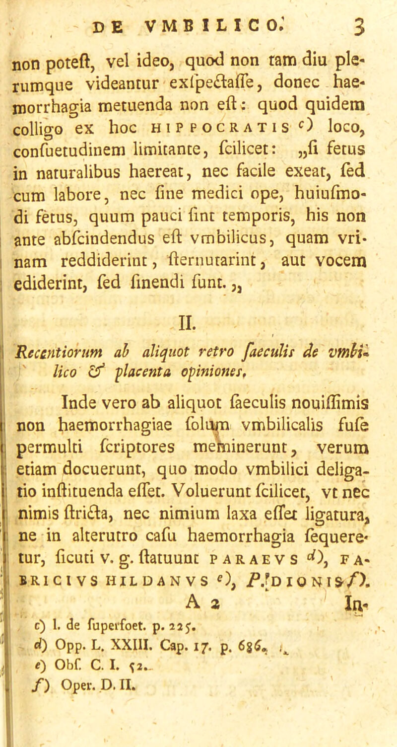 non poteft, vel ideo, quod non ram diu ple- rumque videantur exfpe£lafle, donee hae- morrhagia metuenda non eft; quod quidem colligo ex hoc hippocratis'^) loco, confuetudinem limuante, fcilicet: „fi fetus in naturalibus haereat, nec facile exeat, fed cum labore, nec fine medici ope, huiufmo- di fetus, quum pauci fint teraporis, his non 1 ante abfeindendus eft vmbilicus, quam vri- i nam reddiderint, fternutarint, auc vocem 1 ediderint, fed finendi funt. „ I Recentiorum ah aliquot retro faecuUs de vmhu I ' lico ^ flacenta opiniones, j Inde veto ab aliquot laeculis nouiffimis non haemorrhagiae folum vmbilicalis fufe permulti feriptores meminerunt, verura etiam docuerunt, quo modo vmbilici deliga- ■ tio inftituenda effet. Voluerunt fcilicet, vt nec ! nimis ftrifla, nec nimium laxa eflet ligatura, ne in alterutro cafu haemorrhagia fequere* 1 tur, ficuti V. g. ftatuunt paraevs ^), fa- I BRICIVS HILDANVS O, I O N I S'/). A 2 IPj. c) 1. de fupei'foet. p. 225. d) 0pp. L. XXIII. Cap. 17. p. 68^* e) Obf. C. I. ^2.- /) Oper. p.II.