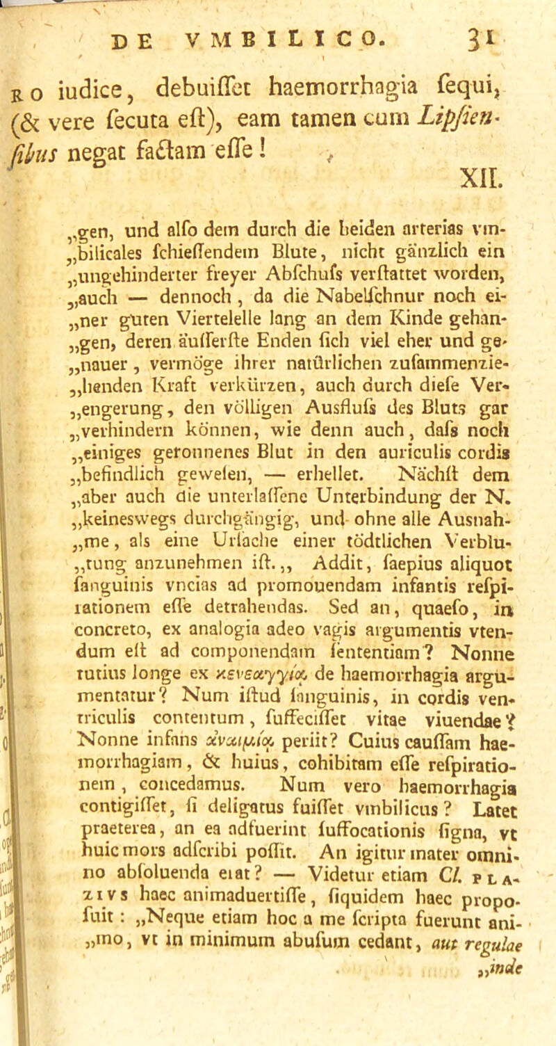 RO iudice, debuiflcc haemorrhagia fequi, (& vere fecuta eft), earn tamen cum Lip/ien- fihiis negat fa£tam efle! > XIL ,,gen, und alfo dein durch die lieiden arterias vin- „bilicales fchiefTendein Blute, nicht gainxlich ein „ungehindeiter freyei- Abfchufs verftattet worden, „auch — dennoch, da die NabelTchnur noch ei- „ner gUten Viertelelle lang an dem Kinde gehan- „gen, deren auiFeifte Enden fich viel eher und ge* „nauer, vermoge ihrer naiQrlichen xufammenxie- jjlianden Kraft veikiiizen, auch durch diefe Ver« „engerung, den volligen Ausflufs des Bluts gar „verhindern konnen, wie denn auch, dafs noch „einiges geronnenes Blue in den auriculis cordis „befindlich gewelen, — erhellet. Nachit dem „aber auch die unterlairene Unterbindung der N. „keinesvvegs durcligk'ngig-, und ohne alle Ausnah- „me, als eine Urlaclie einer todtlichen Verblu- „rung anzunehmen ift.,, Addit, faepius aliquot fanguinis vneias ad promouendam infantis refpi- lationeni efle detrahendas. Sed an, quaefo, ia concreto, ex analogia adeo vagis aigumemis vten- dum elt ad componendain fententiam? Nonne tutius longe ex de liaemorrhagia argu- mentatur? Num iftud languinis, in cordis ven« rriculis concentum, fufFeciflet vitae viuendae'J Nonne infans xvmim'o. periit? Cuius cauflkm hae- morrhagiam, & huius, cohibitam efle refpiratio- nein, coucedamus. Num vero haemorrhagia contigiflet, li deligatus fuiflet vmbiliens? Latet praeterea, an ea adfuerint iufFocationis figna, vt huiemors adferibi poflit. An igitur mater otnni* no abloluenda eiat? — Videtur etiam CL pla- z IV s haec animaduertiflTe, fiquidem haec propo- fuit : „Neque etiam hoc a me feripta fuerunt ani- „mo, vt in minimum abufum cedant, aut regulae „inde