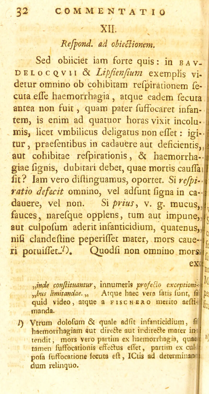 XII. N Refpond. ad ohieBioncm. Sed obiiciet iam force quis: in b a v- DELocQvii & Lipfienfmm exemplis vi- detur omnino ob cohibicam refpiracionem fe- cuta efle haemorrhagia , atque eadem fecuta ancea non fuit, quam pater fuffocaret infan- tein, is enim ad quatuor boras vixit incolu- mis, licet vmbilicus ddigatus non elTet: igi tur, praelentibus in cadauere aut deficienris,, aut cohibitae refpirationis, & haemorrha- giae lignis, dubitari debet, quae mortis cauflai lit? Iam vero didinguamus, oportet. Si refpi- ratio def&cit omnino, vel adfunt figna in ca dauere, vel non. Si pvius^ v. g. mucus,,- fauces, narefque opplens, turn aut impune,lj aut culpofum aderit infanticidium, quatenus, ™ nifi clandeftine peperiflet mater, mors caue-|J‘ ri potuifletJO. Quodfi non omnino niorsa^ ex- 5,iWe conjlitiumtur ^ innumeris p-ofeElo exceptioni-. y^bus Imhandae. „ Atque haec vein fatis funr, fi quid video, atque a fischbro nieiito aefti-: manda. 1) Vtrum dolofum & quale adfit infanticidium, fi haemonhagiam aut direile aut indiie^fe mater in-; tendit, mors vero paitiin ex haemorrhagia, quat tamen lufFocaiionis efFedus efl'et, partim ex cul- pofa CufFocatione lecuta eft, ICtis ad deteiminan-: dum relinquo. Jo k pei