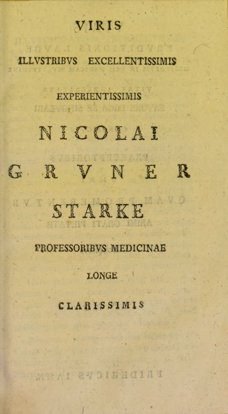 yiRis t ■ ILLVSTRIBVS EXCELLENTISSIMIS - EXPERIENTISSIMIS 1 NICOLAI G- .R V N E R . STARKE' ■- c. % fBOFESSORIByS MEDICINAE ■ lONGE ' CLARISSIMIS \ /