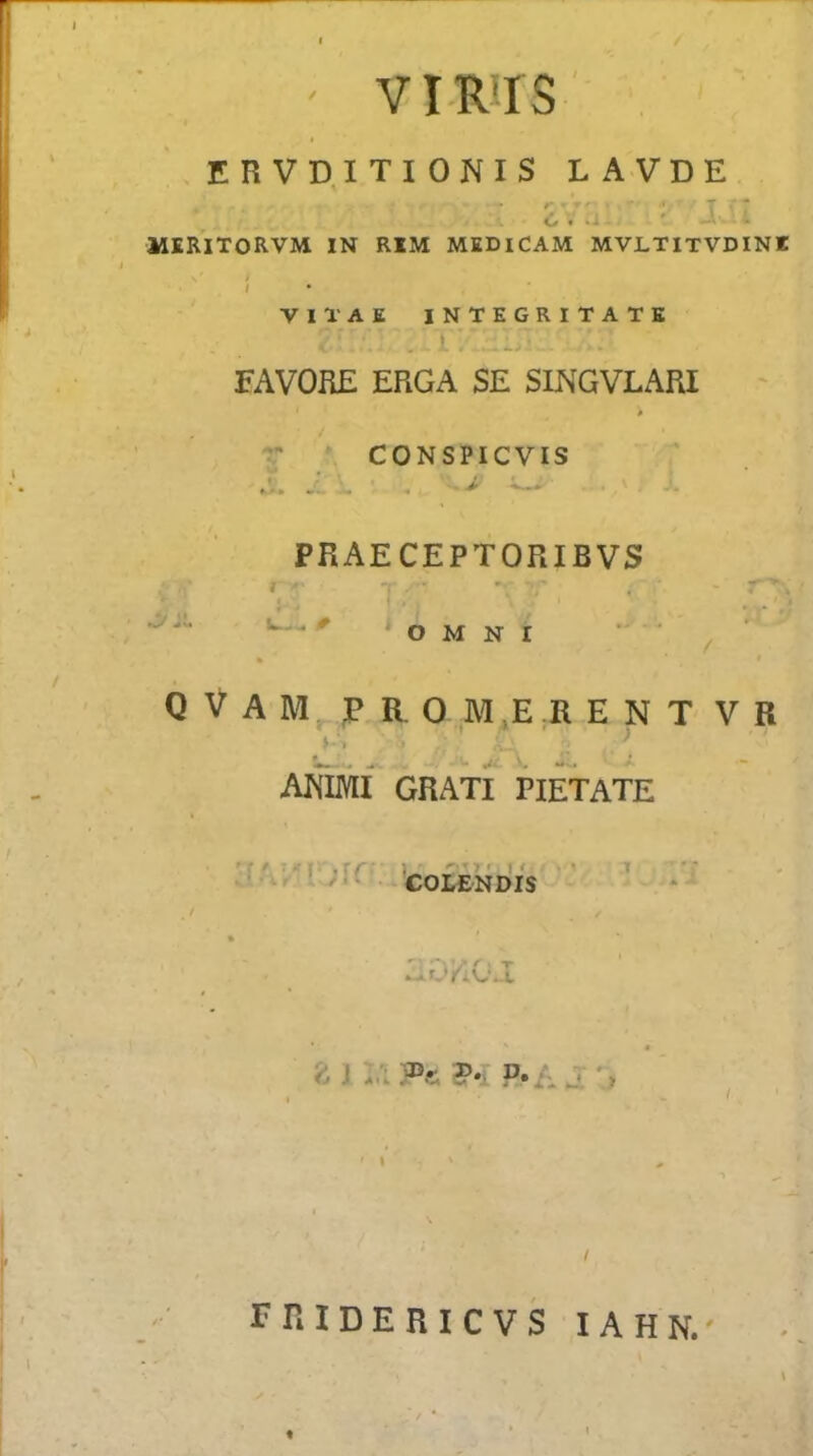 / VIRIIS ' ERVD.ITIONIS LAVDE r • T * 6. - MSRITORVM IN RIM MEDiCAM MVLTITVDINK VIl'AE INTEGRITATK } FAVORE ERGA SE SINGVLARI * V . CONSPICVIS ► A* ^ PRAECEPTORIBVS »v^ . li—- it OMNI Q V A M FRO M E ;R E N T V R > * s * - • ARIMI GRATI PIETATE ’rA:'r;rc f 1 ' ■ ' 1 COL£NDIS ^ J :.'i P«; p.A j; V, rniDERICVS lAHN. t