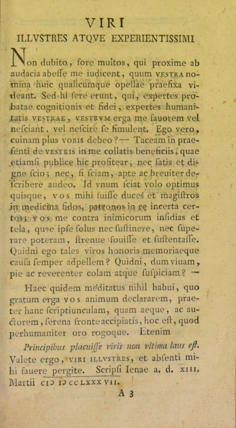 VIRI IIXVSTRES ATQVE EXPERIENTISSIMI ]S!on diibito, fore multos, qui proxime ab audacia abelfe me iudicent, quiim vestraho- mina huic qualicumque opellae praefixa vi- tieant. Seddii fere eriint, qui, expertes pro- i)atae cognitionis et Hdei, expertes. humani- tatis VESTRAE , VESTRVM crga me fauorem vel nefciant, vel nefcire fe fimulent. Ego vero , ciiinampliis vobis debeo?— Taceammprae- fenti de vESTRis in me collatis.benehciis,quae .etiamfi publice hie profitear, nec fatis et di»- gne icio5 nec, ii feiam, apte ac breuiter de- feribere audeo. Id vniim Iciat volo optimus quisque, vos mihi fuifle duces et magiftros in' medicifna fiilos, pa-troaos in r(5 incerta cer- tQSj vos me contra inimicorum infidias et tela, qu'»e ipfefolus neefuftinere, nec fupe- rare poteram, ftrenue'fouifle et fuftentaire. Qiiidni ego tales viros honoris memoriaeque caufa Temper adpellem ? Quidni, dum viuam, pie ac reverenter colam atque fufpiciam? — Haec quidem me’ditatus nihil habui, quo gratum erga vos animum declararem, prae- ter hanc fcriptiunculam, quam aeque, ac au- (frorem, ferena fronteaccipiatis, hoc eft, quod perhumaniter oro rogoque. Etenim Principibiis placuiffe viris non vltima lam ejf. Valete ergo, viri illvstRes, et abrenti_mi- hi fauere pergite. Scripfi lenae a, d. xiii. Martii ciP iP cclxxx vu, A 3
