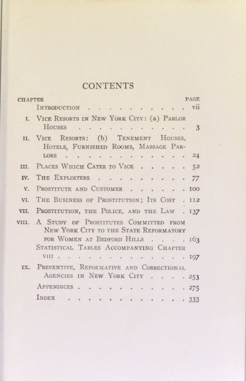 CONTENTS CHAPTER PACE INTRODUCTION vii i. Vice Resorts in New York City: (a) Parlor Houses 3 ii. Vice Resorts: (b) Tenement Houses, Hotels, Furnished Rooms, Massage Par- lors 24 hi. Places Which Cater to Vice 52 iv. The Exploiters 77 v. Prostitute and Customer 100 vi. The Business of Prostitution; Its Cost . 112 vii. Prostitution, the Police, and the Law . 137 viii. A Study of Prostitutes Committed from New York City to the State Reformatory for Women at Bedford Hills .... 163 Statistical Tables Accompanying Chapter viii 197 ix. Preventive, Reformative and Correctional Agencies in New York City .... 253 Appendices 275 Index 777