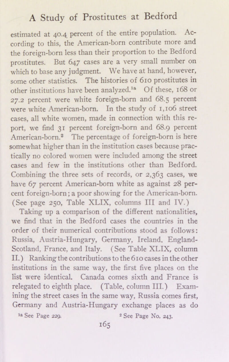 estimated at 40.4 percent of the entire population. Ac- cording to this, the American-born contribute more and the foreign-born less than their proportion to the Bedford prostitutes. But 647 cases are a very small number on which to base any judgment. We have at hand, however, some other statistics. The histories of 610 prostitutes in other institutions have been analyzed.11 Of these, 168 or 27.2 percent were white foreign-born and 68.5 percent were white American-born. In the study of 1,106 street cases, all white women, made in connection with this re- port, we find 31 percent foreign-born and 68.9 percent American-born.2 The percentage of foreign-born is here somewhat higher than in the institution cases because prac- tically no colored women were included among the street cases and few in the institutions other than Bedford. Combining the three sets of records, or 2,363 cases, we have 67 percent American-born white as against 28 per- cent foreign-born; a poor showing for the American-born. (See page 250, Table XLIX, columns III and IV.) Taking up a comparison of the different nationalities, we find that in the Bedford cases the countries in the order of their numerical contributions stood as follows: Russia, Austria-Hungary, Germany, Ireland, England- Scotland, France, and Italy. (See Table XLIX, column II.) Ranking the contributions to the 610 cases in the other institutions in the same way, the first five places on the list were identical. Canada comes sixth and France is relegated to eighth place. (Table, column III.) Exam- ining the street cases in the same way, Russia comes first, Germany and Austria-Hungary exchange places as do