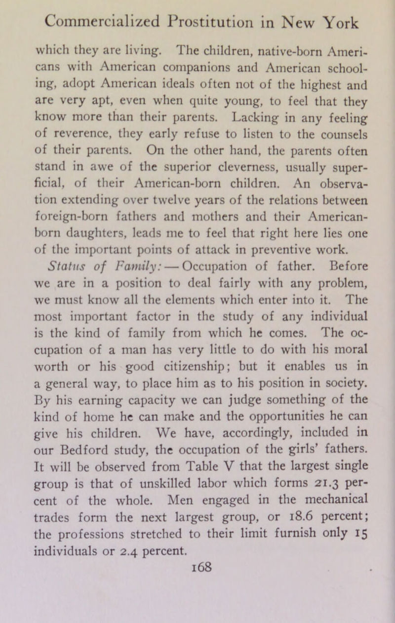 which they are living. The children, native-born Ameri- cans with American companions and American school- ing, adopt American ideals often not of the highest and are very apt, even when quite young, to feel that they know more than their parents. Lacking in any feeling of reverence, they early refuse to listen to the counsels of their parents. On the other hand, the parents often stand in awe of the superior cleverness, usually super- ficial, of their American-born children. An observa- tion extending over twelve years of the relations between foreign-born fathers and mothers and their American- born daughters, leads me to feel that right here lies one of the important points of attack in preventive work. Status of Family: — Occupation of father. Before we are in a position to deal fairly with any problem, we must know all the elements which enter into it. The most important factor in the study of any individual is the kind of family from which he comes. The oc- cupation of a man has very little to do with his moral worth or his good citizenship; but it enables us in a general way, to place him as to his position in society. By his earning capacity we can judge something of the kind of home he can make and the opportunities he can give his children. We have, accordingly, included in our Bedford study, the occupation of the girls’ fathers. It will be observed from Table V that the largest single group is that of unskilled labor which forms 21.3 per- cent of the whole. Men engaged in the mechanical trades form the next largest group, or 18.6 percent; the professions stretched to their limit furnish only 15 individuals or 2.4 percent.