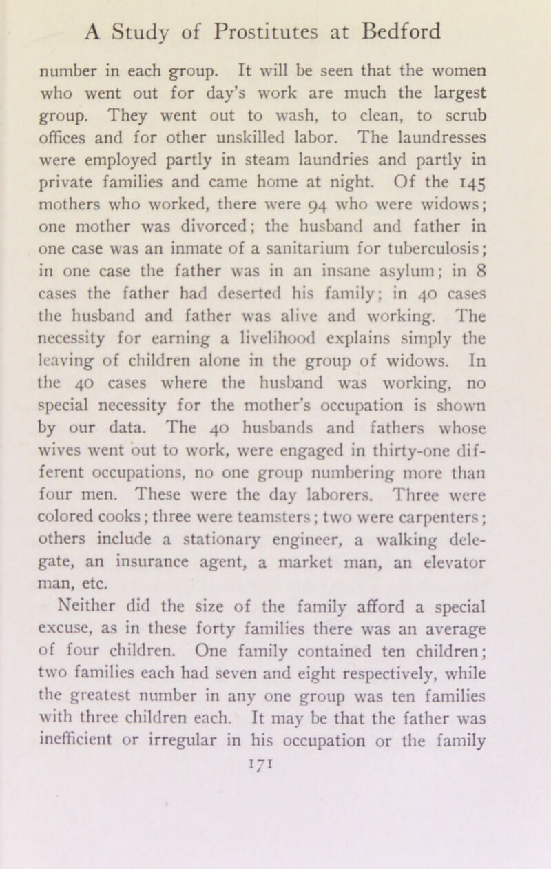 number in each group. It will be seen that the women who went out for day’s work are much the largest group. They went out to wash, to clean, to scrub offices and for other unskilled labor. The laundresses were employed partly in steam laundries and partly in private families and came home at night. Of the 145 mothers who worked, there were 94 who were widows; one mother was divorced; the husband and father in one case was an inmate of a sanitarium for tuberculosis; in one case the father was in an insane asylum; in 8 cases the father had deserted his family; in 40 cases the husband and father was alive and working. The necessity for earning a livelihood explains simply the leaving of children alone in the group of widows. In the 40 cases where the husband was working, no special necessity for the mother’s occupation is shown by our data. The 40 husbands and fathers whose wives went out to work, were engaged in thirty-one dif- ferent occupations, no one group numbering more than four men. These were the day laborers. Three were colored cooks; three were teamsters; two were carpenters; others include a stationary engineer, a walking dele- gate, an insurance agent, a market man, an elevator man, etc. Neither did the size of the family afford a special excuse, as in these forty families there was an average of four children. One family contained ten children; two families each had seven and eight respectively, while the greatest number in any one group was ten families with three children each. It may be that the father wras inefficient or irregular in his occupation or the family