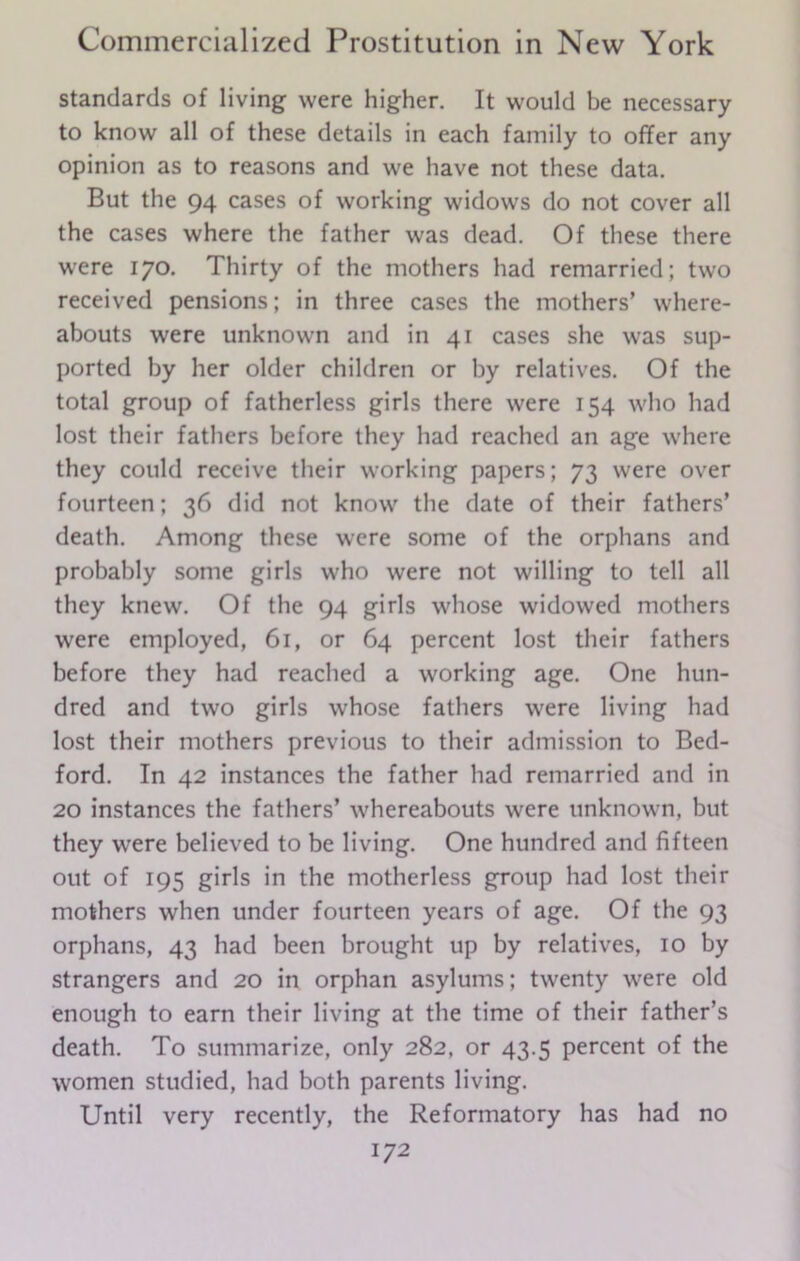 standards of living were higher. It would be necessary to know all of these details in each family to offer any opinion as to reasons and we have not these data. But the 94 cases of working widows do not cover all the cases where the father was dead. Of these there were 170. Thirty of the mothers had remarried; two received pensions; in three cases the mothers’ where- abouts were unknown and in 41 cases she was sup- ported by her older children or by relatives. Of the total group of fatherless girls there were 154 who had lost their fathers before they had reached an age where they could receive their working papers; 73 were over fourteen; 36 did not know the date of their fathers’ death. Among these were some of the orphans and probably some girls who were not willing to tell all they knew. Of the 94 girls whose widowed mothers were employed, 61, or 64 percent lost their fathers before they had reached a working age. One hun- dred and two girls whose fathers were living had lost their mothers previous to their admission to Bed- ford. In 42 instances the father had remarried and in 20 instances the fathers’ whereabouts were unknown, but they were believed to be living. One hundred and fifteen out of 195 girls in the motherless group had lost their mothers when under fourteen years of age. Of the 93 orphans, 43 had been brought up by relatives, 10 by strangers and 20 in orphan asylums; twenty were old enough to earn their living at the time of their father’s death. To summarize, only 282, or 43.5 percent of the women studied, had both parents living. Until very recently, the Reformatory has had no