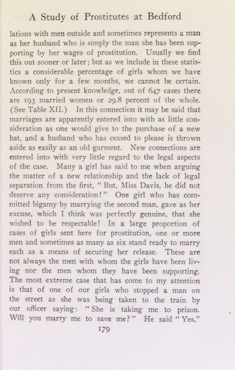 lations with men outside and sometimes represents a man as her husband who is simply the man she has been sup- porting by her wages of prostitution. Usually we find this out sooner or later; but as we include in these statis- tics a considerable percentage of girls whom we have known only for a few months, we cannot be certain. According to present knowledge, out of 647 cases there are 193 married women or 29.8 percent of the whole. (See Table XII.) In this connection it may be said that marriages are apparently entered into with as little con- sideration as one would give to the purchase of a new hat, and a husband who has ceased to please is thrown aside as easily as an old garment. New connections are entered into with very little regard to the legal aspects of the case. Many a girl has said to me when arguing the matter of a new relationship and the lack of legal separation from the first, “ But, Miss Davis, he did not deserve any consideration! ” One girl who has com- mitted bigamy by marrying the second man, gave as her excuse, which I think was perfectly genuine, that she wished to be respectable! In a large proportion of cases of girls sent here for prostitution, one or more men and sometimes as many as six stand ready to marry each as a means of securing her release. These are not always the men with whom the girls have been liv- ing nor the men whom they have been supporting. The most extreme case that has come to my attention is that of one of our girls who stopped a man on the street as she was being taken to the train by our officer saying: “She is taking me to prison. Will you marry me to save me ? ” He said “ Yes,”