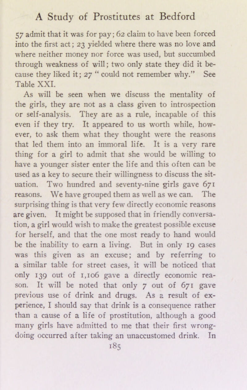 57 admit that it was for pay; 62 claim to have been forced into the first act; 23 yielded where there was no love and where neither money nor force was used, but succumbed through weakness of will; two only state they did it be- cause they liked it; 27 “ could not remember why.” See Table XXI. As will be seen when we discuss the mentality of the girls, they are not as a class given to introspection or self-analysis. They are as a rule, incapable of this even if they try. It appeared to us worth while, how- ever, to ask them what they thought were the reasons that led them into an immoral life. It is a very rare thing for a girl to admit that she would be willing to have a younger sister enter the life and this often can be used as a key to secure their willingness to discuss the sit- uation. Two hundred and seventy-nine girls gave 671 reasons. We have grouped them as well as we can. The surprising thing is that very few directly economic reasons are given. It might be supposed that in friendly conversa- tion, a girl would wish to make the greatest possible excuse for herself, and that the one most ready to hand would be the inability to earn a living. But in only 19 cases was this given as an excuse; and by referring to a similar table for street cases, it will be noticed that only 139 out of 1,106 gave a directly economic rea- son. It will be noted that only 7 out of 671 gave previous use of drink and drugs. As a result of ex- perience, I should say that drink is a consequence rather than a cause of a life of prostitution, although a good many girls have admitted to me that their first wrong- doing occurred after taking an unaccustomed drink. In