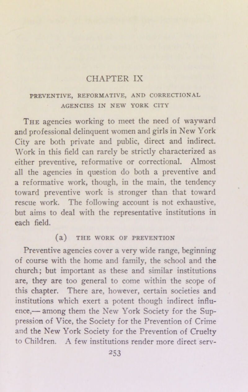 CHAPTER IX PREVENTIVE, REFORMATIVE, AND CORRECTIONAL AGENCIES IN NEW YORK CITY The agencies working to meet the need of wayward and professional delinquent women and girls in New York City are both private and public, direct and indirect. Work in this field can rarely be strictly characterized as either preventive, reformative or correctional. Almost all the agencies in question do both a preventive and a reformative work, though, in the main, the tendency toward preventive work is stronger than that toward rescue work. The following account is not exhaustive, but aims to deal with the representative institutions in each field. (a) THE WORK OF PREVENTION Preventive agencies cover a very wide range, beginning of course with the home and family, the school and the church; but important as these and similar institutions are, they are too general to come within the scope of this chapter. There are, however, certain societies and institutions which exert a potent though indirect influ- ence,— among them the New York Society for the Sup- pression of Vice, the Society for the Prevention of Crime and the New York Society for the Prevention of Cruelty to Children. A few institutions render more direct serv-