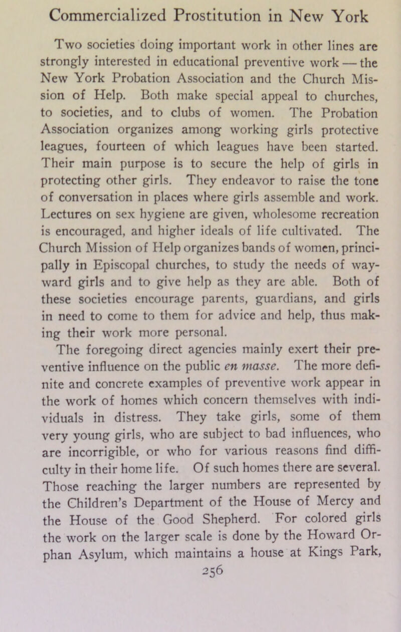 Two societies doing important work in other lines are strongly interested in educational preventive work — the New York Probation Association and the Church Mis- sion of Help. Both make special appeal to churches, to societies, and to clubs of women. The Probation Association organizes among working girls protective leagues, fourteen of which leagues have been started. Their main purpose is to secure the help of girls in protecting other girls. They endeavor to raise the tone of conversation in places where girls assemble and work. Lectures on sex hygiene are given, wholesome recreation is encouraged, and higher ideals of life cultivated. The Church Mission of Help organizes bands of women, princi- pally in Episcopal churches, to study the needs of way- ward girls and to give help as they are able. Both of these societies encourage parents, guardians, and girls in need to come to them for advice and help, thus mak- ing their work more personal. The foregoing direct agencies mainly exert their pre- ventive influence on the public cn masse. The more defi- nite and concrete examples of preventive work appear in the work of homes which concern themselves with indi- viduals in distress. They take girls, some of them very young girls, who are subject to bad influences, who are incorrigible, or who for various reasons find diffi- culty in their home life. Of such homes there are several. Those reaching the larger numbers are represented by the Children’s Department of the House of Mercy and the House of the Good Shepherd. For colored girls the work on the larger scale is done by the Howard Or- phan Asylum, which maintains a house at Kings Park,