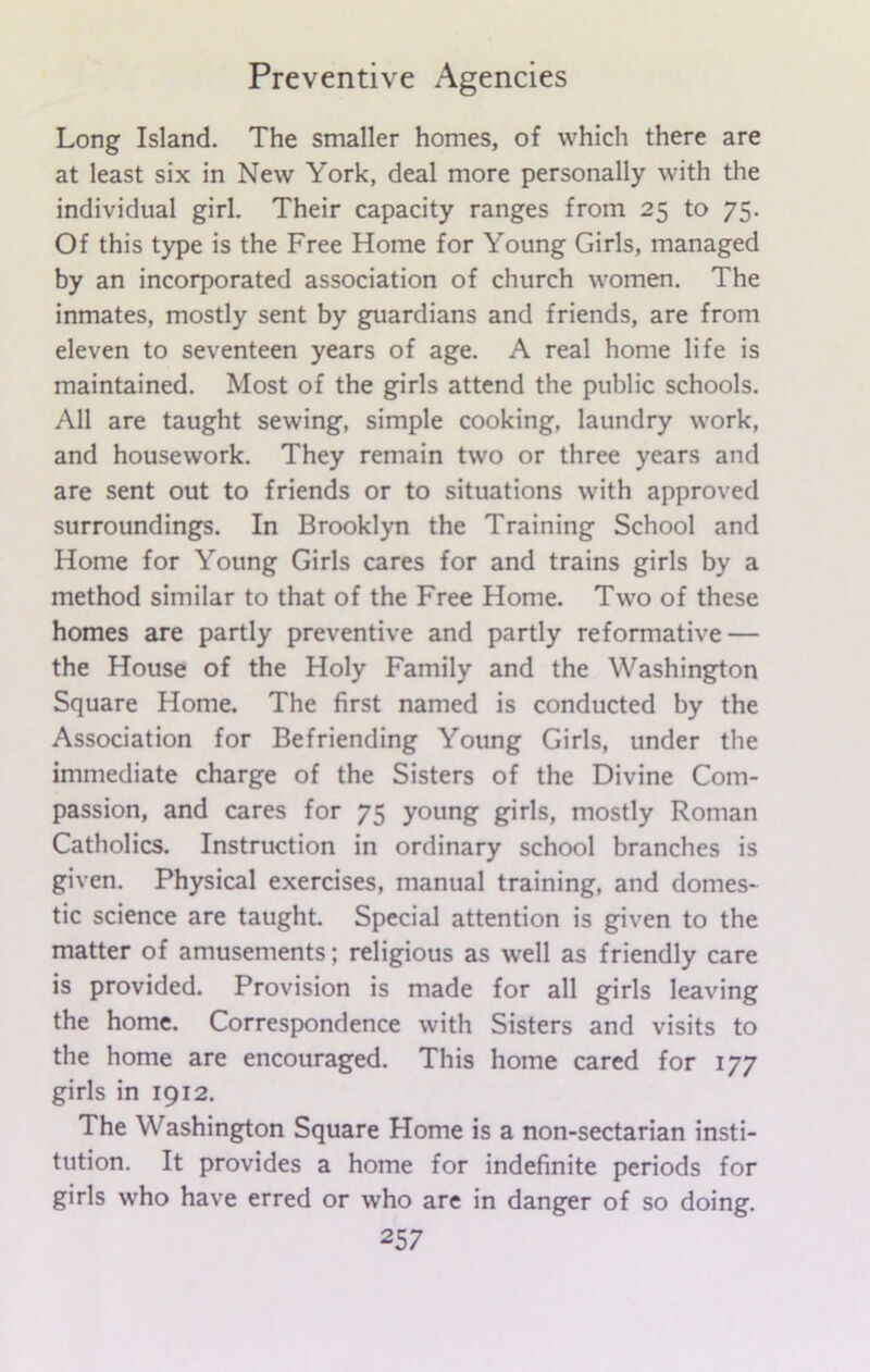 Long Island. The smaller homes, of which there are at least six in New York, deal more personally with the individual girl. Their capacity ranges from 25 to 75. Of this type is the Free Home for Young Girls, managed by an incorporated association of church women. The inmates, mostly sent by guardians and friends, are from eleven to seventeen years of age. A real home life is maintained. Most of the girls attend the public schools. All are taught sewing, simple cooking, laundry work, and housework. They remain two or three years and are sent out to friends or to situations with approved surroundings. In Brooklyn the Training School and Home for Young Girls cares for and trains girls by a method similar to that of the Free Home. Two of these homes are partly preventive and partly reformative — the House of the Holy Family and the Washington Square Home. The first named is conducted by the Association for Befriending Young Girls, under the immediate charge of the Sisters of the Divine Com- passion, and cares for 75 young girls, mostly Roman Catholics. Instruction in ordinary school branches is given. Physical exercises, manual training, and domes- tic science are taught. Special attention is given to the matter of amusements; religious as well as friendly care is provided. Provision is made for all girls leaving the home. Correspondence with Sisters and visits to the home are encouraged. This home cared for 177 girls in 1912. The Washington Square Home is a non-sectarian insti- tution. It provides a home for indefinite periods for girls who have erred or who are in danger of so doing.