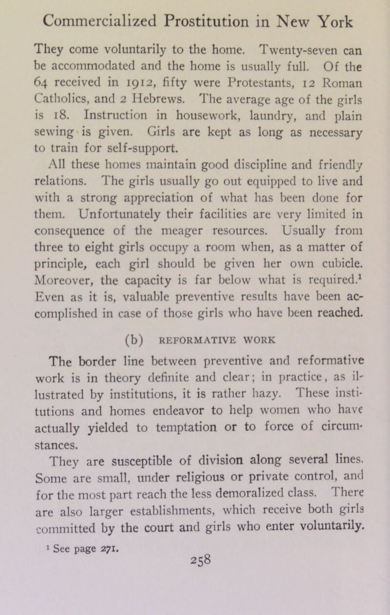 They come voluntarily to the home. Twenty-seven can be accommodated and the home is usually full. Of the 64 received in 1912, fifty were Protestants, 12 Roman Catholics, and 2 Hebrews. The average age of the girls is 18. Instruction in housework, laundry, and plain sewing is given. Girls are kept as long as necessary to train for self-support. All these homes maintain good discipline and friendly relations. The girls usually go out equipped to live and with a strong appreciation of what has been done for them. Unfortunately their facilities are very limited in consequence of the meager resources. Usually from three to eight girls occupy a room when, as a matter of principle, each girl should be given her own cubicle. Moreover, the capacity is far below what is required.1 Even as it is, valuable preventive results have been ac- complished in case of those girls who have been reached. (b) REFORMATIVE WORK The border line between preventive and reformative work is in theory definite and clear; in practice, as il- lustrated by institutions, it is rather hazy. These insti- tutions and homes endeavor to help women who have actually yielded to temptation or to force of circum- stances. They are susceptible of division along several lines. Some are small, under religious or private control, and for the most part reach the less demoralized class. There are also larger establishments, which receive both girls committed by the court and girls who enter voluntarily. 1 See page 271.