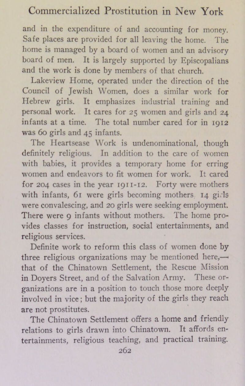 and in the expenditure of and accounting for money. Safe places are provided for all leaving the home. The home is managed by a board of women and an advisory board of men. It is largely supported by Episcopalians and the work is done by members of that church. Lakeview Home, operated under the direction of the Council of Jewish Women, does a similar work for Hebrew girls. It emphasizes industrial training and personal work. It cares for 25 women and girls and 24 infants at a time. The total number cared for in 1912 was 60 girls and 45 infants. The Heartsease Work is undenominational, though definitely religious. In addition to the care of women with babies, it provides a temporary home for erring women and endeavors to fit women for work. It cared for 204 cases in the year 1911-12. Forty were mothers with infants, 61 were girls becoming mothers 14 gi.Ts were convalescing, and 20 girls were seeking employment. There were 9 infants without mothers. The home pro- vides classes for instruction, social entertainments, and religious services. Definite work to reform this class of women done by three religious organizations may be mentioned here,— that of the Chinatown Settlement, the Rescue Mission in Doyers Street, and of the Salvation Army. These or- ganizations are in a position to touch those more deeply involved in vice; but the majority of the girls they reach are not prostitutes. The Chinatown Settlement offers a home and friendly relations to girls drawn into Chinatown. It affords en- tertainments, religious teaching, and practical training.