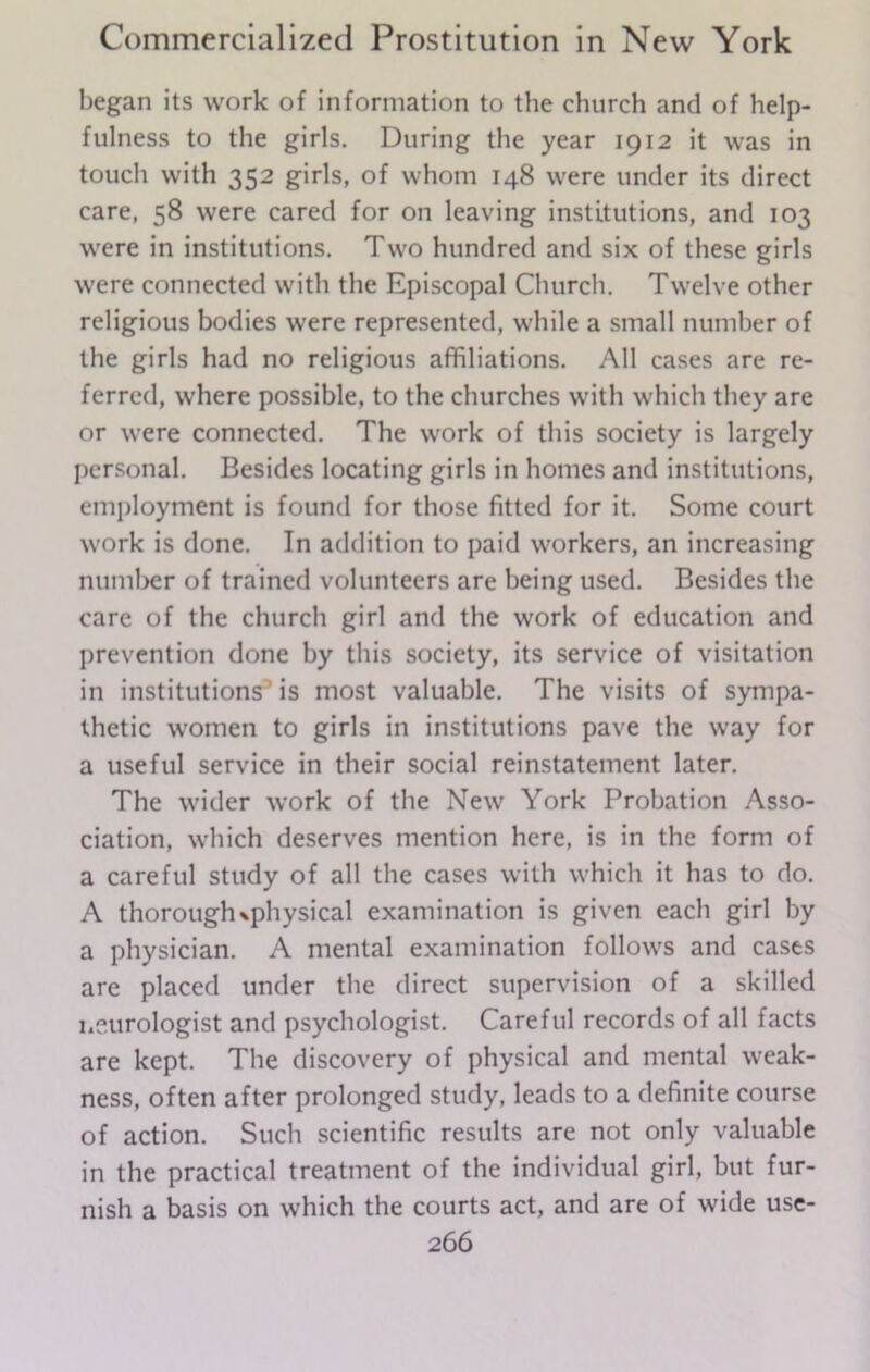 began its work of information to the church and of help- fulness to the girls. During the year 1912 it was in touch with 352 girls, of whom 148 were under its direct care, 58 were cared for on leaving institutions, and 103 were in institutions. Two hundred and six of these girls were connected with the Episcopal Church. Twelve other religious bodies were represented, while a small number of the girls had no religious affiliations. All cases are re- ferred, where possible, to the churches with which they are or were connected. The work of this society is largely personal. Besides locating girls in homes and institutions, employment is found for those fitted for it. Some court work is done. In addition to paid workers, an increasing number of trained volunteers are being used. Besides the care of the church girl and the work of education and prevention done by this society, its service of visitation in institutions is most valuable. The visits of sympa- thetic women to girls in institutions pave the way for a useful service in their social reinstatement later. The wider work of the New York Probation Asso- ciation, which deserves mention here, is in the form of a careful study of all the cases with which it has to do. A thorough ^physical examination is given each girl by a physician. A mental examination follows and cases are placed under the direct supervision of a skilled neurologist and psychologist. Careful records of all facts are kept. The discovery of physical and mental weak- ness, often after prolonged study, leads to a definite course of action. Such scientific results are not only valuable in the practical treatment of the individual girl, but fur- nish a basis on which the courts act, and are of wide use-