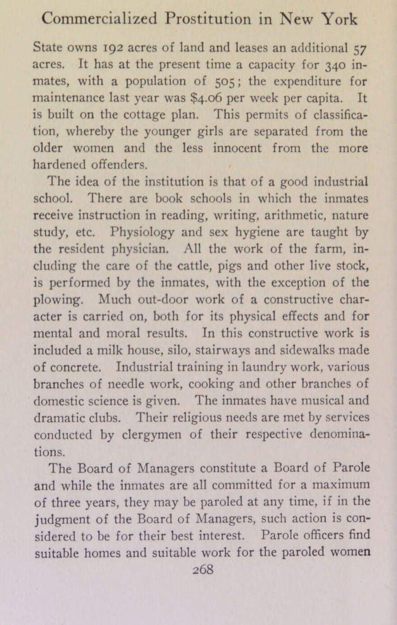 State owns 192 acres of land and leases an additional 57 acres. It has at the present time a capacity for 340 in- mates, with a population of 505; the expenditure for maintenance last year was $4.06 per week per capita. It is built on the cottage plan. This permits of classifica- tion, whereby the younger girls are separated from the older women and the less innocent from the more hardened offenders. The idea of the institution is that of a good industrial school. There are book schools in which the inmates receive instruction in reading, writing, arithmetic, nature study, etc. Physiology and sex hygiene are taught by the resident physician. All the work of the farm, in- cluding the care of the cattle, pigs and other live stock, is performed by the inmates, with the exception of the plowing. Much out-door work of a constructive char- acter is carried on, both for its physical effects and for mental and moral results. In this constructive work is included a milk house, silo, stairways and sidewalks made of concrete. Industrial training in laundry work, various branches of needle work, cooking and other branches of domestic science is given. The inmates have musical and dramatic clubs. Their religious needs are met by services conducted by clergymen of their respective denomina- tions. The Board of Managers constitute a Board of Parole and while the inmates are all committed for a maximum of three years, they may be paroled at any time, if in the judgment of the Board of Managers, such action is con- sidered to be for their best interest. Parole officers find suitable homes and suitable work for the paroled women