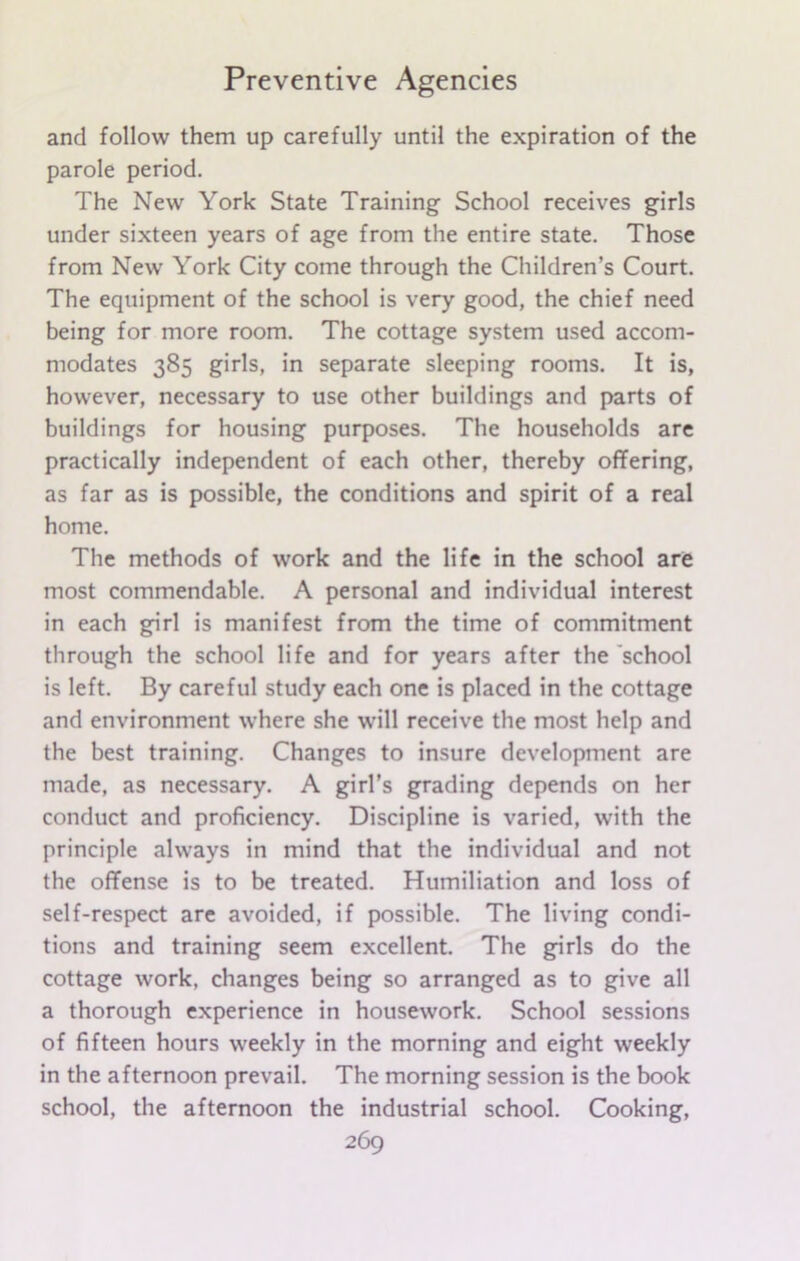 and follow them up carefully until the expiration of the parole period. The New York State Training School receives girls under sixteen years of age from the entire state. Those from New York City come through the Children’s Court. The equipment of the school is very good, the chief need being for more room. The cottage system used accom- modates 385 girls, in separate sleeping rooms. It is, however, necessary to use other buildings and parts of buildings for housing purposes. The households are practically independent of each other, thereby offering, as far as is possible, the conditions and spirit of a real home. The methods of work and the life in the school are most commendable. A personal and individual interest in each girl is manifest from the time of commitment through the school life and for years after the school is left. By careful study each one is placed in the cottage and environment where she will receive the most help and the best training. Changes to insure development are made, as necessary. A girl’s grading depends on her conduct and proficiency. Discipline is varied, with the principle always in mind that the individual and not the offense is to be treated. Humiliation and loss of self-respect are avoided, if possible. The living condi- tions and training seem excellent. The girls do the cottage work, changes being so arranged as to give all a thorough experience in housework. School sessions of fifteen hours weekly in the morning and eight weekly in the afternoon prevail. The morning session is the book school, the afternoon the industrial school. Cooking,