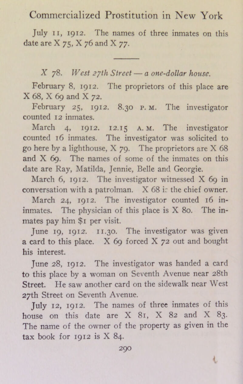 July ii, 1912. The names of three inmates on this date are X 75, X 76 and X 77. Ar 78. West 2/th Street — a one-dollar house. February 8, 1912. The proprietors of this place are X 68, X 69 and X 72. February 25, 1912. 8.30 p. m. The investigator counted 12 inmates. March 4, 1912. 12.15 a. m. The investigator counted 16 inmates. The investigator was solicited to go here by a lighthouse, X 79. The proprietors are X 68 and X 69. The names of some of the inmates on this date are Ray, Matilda, Jennie, Belle and Georgie. March 6, 1912. The investigator witnessed X 69 in conversation with a patrolman. X 68 i: the chief owner. March 24, 1912. The investigator counted 16 in- inmates. The physician of this place is X 80. The in- mates pay him $1 per visit. June 19, 1912. 11.30. The investigator was given a card to this place. X 69 forced X 72 out and bought his interest. June 28, 1912. The investigator was handed a card to this place by a woman on Seventh Avenue near 28th Street. He saw another card on the sidewalk near West 27th Street on Seventh Avenue. July 12, 1912. The names of three inmates of this house on this date are X 81, X 82 and X 83. The name of the owner of the property as given in the tax book for 1912 is X 84.