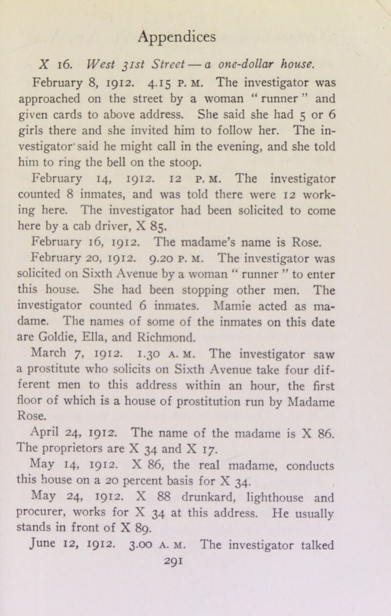 X 16. West 31st Street — a one-dollar house. February 8, 1912. 4.15 p. m. The investigator was approached on the street by a woman “ runner ” and given cards to above address. She said she had 5 or 6 girls there and she invited him to follow her. The in- vestigator'said he might call in the evening, and she told him to ring the bell on the stoop. February 14, 1912. 12 p. m. The investigator counted 8 inmates, and was told there were 12 work- ing here. The investigator had been solicited to come here by a cab driver, X 85. February 16, 1912. The madame’s name is Rose. February 20, 1912. 9.20 p. m. The investigator was solicited on Sixth Avenue by a woman “ runner ” to enter this house. She had been stopping other men. The investigator counted 6 inmates. Mamie acted as ma- dame. The names of some of the inmates on this date are Goldie, Ella, and Richmond. March 7, 1912. 1.30 a. m. The investigator saw a prostitute who solicits on Sixth Avenue take four dif- ferent men to this address within an hour, the first floor of which is a house of prostitution run by Madame Rose. April 24, 1912. The name of the madame is X 86. The proprietors are X 34 and X 17. May 14, 1912. X 86, the real madame, conducts this house on a 20 percent basis for X 34. May 24, 1912. X 88 drunkard, lighthouse and procurer, works for X 34 at this address. He usually stands in front of X 89. June 12, 1912. 3.00 a. m. The investigator talked