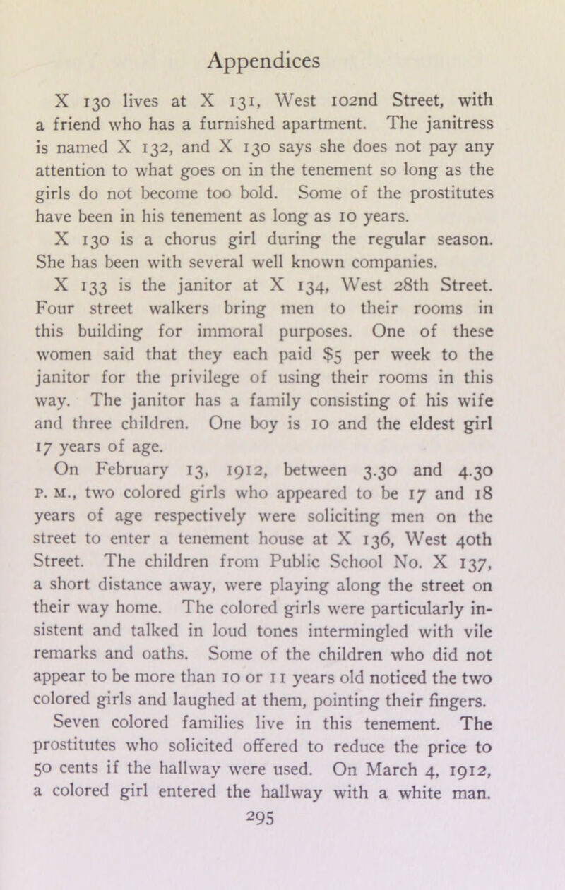 X 130 lives at X 131, West 102nd Street, with a friend who has a furnished apartment. The janitress is named X 132, and X 130 says she does not pay any attention to what goes on in the tenement so long as the girls do not become too bold. Some of the prostitutes have been in his tenement as long as 10 years. X 130 is a chorus girl during the regular season. She has been with several well known companies. X 133 is the janitor at X 134, West 28th Street. Four street walkers bring men to their rooms in this building for immoral purposes. One of these women said that they each paid $5 per week to the janitor for the privilege of using their rooms in this way. The janitor has a family consisting of his wife and three children. One boy is 10 and the eldest girl 17 years of age. On February 13, 1912, between 3.30 and 4.30 p. m., two colored girls who appeared to be 17 and 18 years of age respectively were soliciting men on the street to enter a tenement house at X 136, West 40th Street. The children from Public School No. X 137, a short distance away, were playing along the street on their way home. The colored girls were particularly in- sistent and talked in loud tones intermingled with vile remarks and oaths. Some of the children who did not appear to be more than 10 or 11 years old noticed the two colored girls and laughed at them, pointing their fingers. Seven colored families live in this tenement. The prostitutes who solicited offered to reduce the price to 50 cents if the hallway were used. On March 4, 1912, a colored girl entered the hallway with a white man.