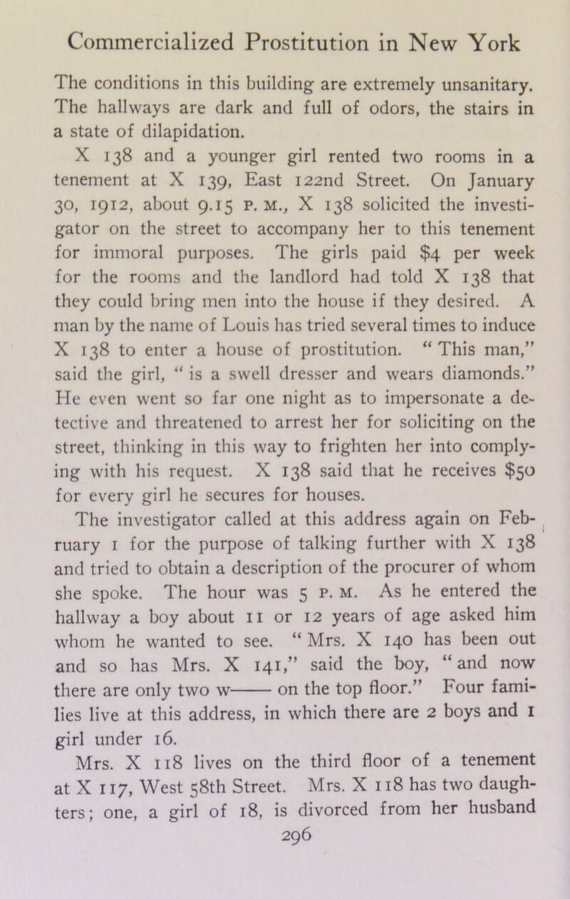 The conditions in this building are extremely unsanitary. The hallways are dark and full of odors, the stairs in a state of dilapidation. X 138 and a younger girl rented two rooms in a tenement at X 139, East 122nd Street. On January 30, 1912, about 9.15 p. m., X 138 solicited the investi- gator on the street to accompany her to this tenement for immoral purposes. The girls paid $4 per week for the rooms and the landlord had told X 138 that they could bring men into the house if they desired. A man by the name of Louis has tried several times to induce X 138 to enter a house of prostitution. “ This man,” said the girl, “ is a swell dresser and wears diamonds.” He even went so far one night as to impersonate a de- tective and threatened to arrest her for soliciting on the street, thinking in this way to frighten her into comply- ing with his request. X 138 said that he receives $50 for every girl he secures for houses. The investigator called at this address again on Feb- ruary 1 for the purpose of talking further with X 138 and tried to obtain a description of the procurer of whom she spoke. The hour was 5 p. m. As he entered the hallway a boy about 11 or 12 years of age asked him whom he wanted to see. “ Mrs. X 140 has been out and so has Mrs. X 141,” said the boy, “and now there are only two w on the top floor.” Four fami- lies live at this address, in which there are 2 boys and 1 girl under 16. Mrs. X 118 lives on the third floor of a tenement at X 117, West 58th Street. Mrs. X 118 has two daugh- ters; one, a girl of 18, is divorced from her husband