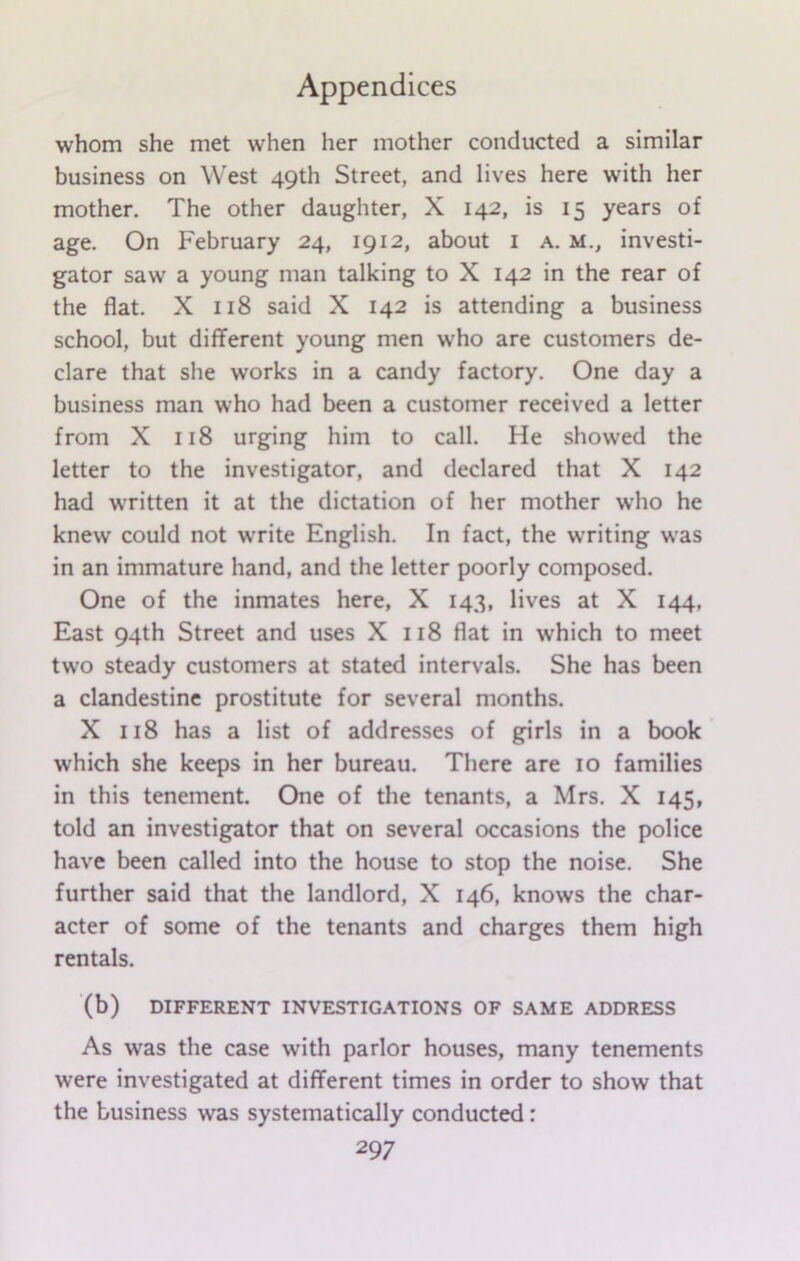 whom she met when her mother conducted a similar business on West 49th Street, and lives here with her mother. The other daughter, X 142, is 15 years of age. On February 24, 1912, about 1 a. m., investi- gator saw a young man talking to X 142 in the rear of the flat. X 118 said X 142 is attending a business school, but different young men who are customers de- clare that she works in a candy factory. One day a business man who had been a customer received a letter from X 118 urging him to call. He showed the letter to the investigator, and declared that X 142 had written it at the dictation of her mother who he knew could not write English. In fact, the writing was in an immature hand, and the letter poorly composed. One of the inmates here, X 143, lives at X 144, East 94th Street and uses X 118 flat in which to meet two steady customers at stated intervals. She has been a clandestine prostitute for several months. X 118 has a list of addresses of girls in a book which she keeps in her bureau. There are 10 families in this tenement. One of the tenants, a Mrs. X 145, told an investigator that on several occasions the police have been called into the house to stop the noise. She further said that the landlord, X 146, knows the char- acter of some of the tenants and charges them high rentals. (b) DIFFERENT INVESTIGATIONS OF SAME ADDRESS As was the case with parlor houses, many tenements were investigated at different times in order to show that the business was systematically conducted : 29 7