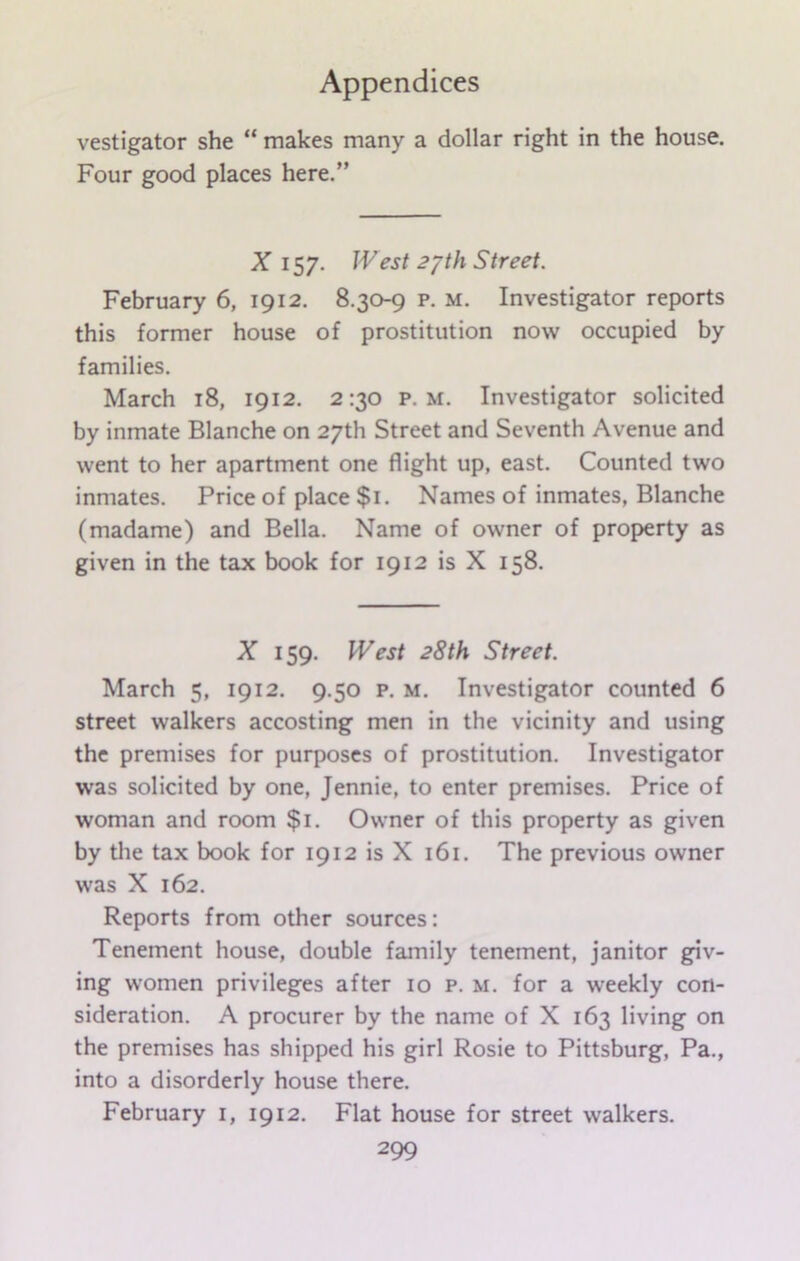 vestigator she “ makes many a dollar right in the house. Four good places here.” X 157. West 2?th Street. February 6, 1912. 8.30-9 p. M. Investigator reports this former house of prostitution now occupied by families. March 18, 1912. 2:30 p. m. Investigator solicited by inmate Blanche on 27th Street and Seventh Avenue and went to her apartment one flight up, east. Counted two inmates. Price of place $1. Names of inmates, Blanche (madame) and Bella. Name of owner of property as given in the tax book for 1912 is X 158. X 159. West 28th Street. March 5, 1912. 9.50 p. m. Investigator counted 6 street walkers accosting men in the vicinity and using the premises for purposes of prostitution. Investigator was solicited by one, Jennie, to enter premises. Price of woman and room $1. Owner of this property as given by the tax book for 1912 is X 161. The previous owner was X 162. Reports from other sources: Tenement house, double family tenement, janitor giv- ing women privileges after 10 p. m. for a weekly con- sideration. A procurer by the name of X 163 living on the premises has shipped his girl Rosie to Pittsburg, Pa., into a disorderly house there. February 1, 1912. Flat house for street walkers.