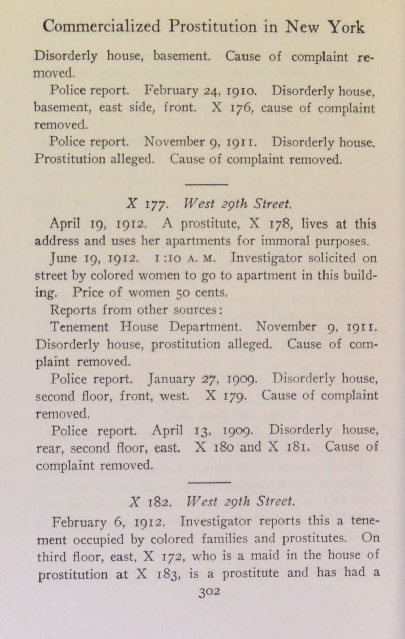 Disorderly house, basement. Cause of complaint re- moved. Police report. February 24, 1910. Disorderly house, basement, east side, front. X 176, cause of complaint removed. Police report. November 9, 1911. Disorderly house. Prostitution alleged. Cause of complaint removed. X lyy. West 29th Street. April 19, 1912. A prostitute, X 178, lives at this address and uses her apartments for immoral purposes. June 19, 1912. 1 :io a. m. Investigator solicited on street by colored women to go to apartment in this build- ing. Price of women 50 cents. Reports from other sources: Tenement House Department. November 9, 1911. Disorderly house, prostitution alleged. Cause of com- plaint removed. Police report. January 27, 1909. Disorderly house, second floor, front, west. X 179. Cause of complaint removed. Police report. April 13, 1909. Disorderly house, rear, second floor, east. X 180 and X 181. Cause of complaint removed. X 182. West 29th Street. February 6, 1912. Investigator reports this a tene- ment occupied by colored families and prostitutes. On third floor, east, X 172, who is a maid in the house of prostitution at X 183, is a prostitute and has had a