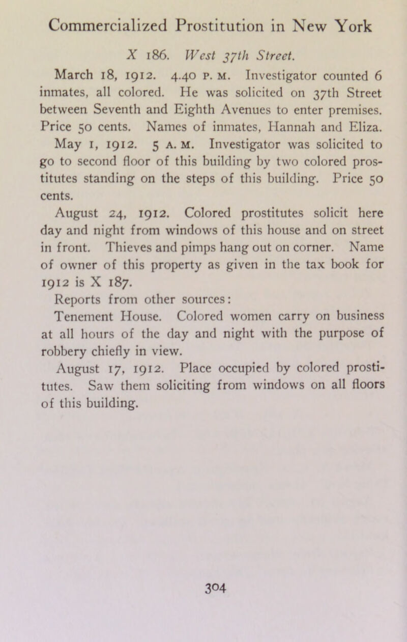 X 186. West 37th Street. March 18, 1912. 4.40 p. m. Investigator counted 6 inmates, all colored. He was solicited on 37th Street between Seventh and Eighth Avenues to enter premises. Price 50 cents. Names of inmates, Hannah and Eliza. May I, 1912. 5 a. M. Investigator was solicited to go to second floor of this building by two colored pros- titutes standing on the steps of this building. Price 50 cents. August 24, 1912. Colored prostitutes solicit here day and night from windows of this house and on street in front. Thieves and pimps hang out on corner. Name of owner of this property as given in the tax book for 1912 is X 187. Reports from other sources: Tenement House. Colored women carry on business at all hours of the day and night with the purpose of robbery chiefly in view. August 17, 1912. Place occupied by colored prosti- tutes. Saw them soliciting from windows on all floors of this building.