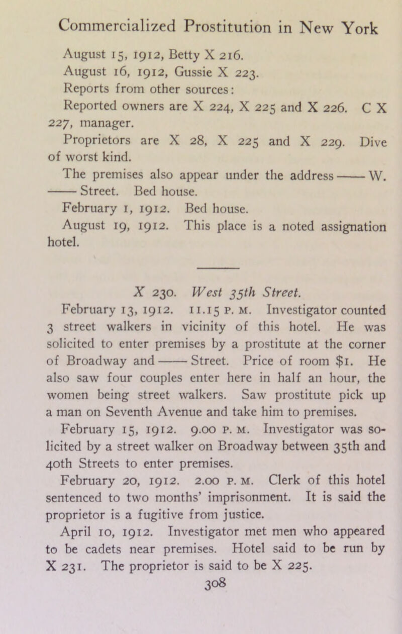 August 15, 1912, Betty X 216. August 16, 1912, Gussie X 223. Reports from other sources: Reported owners are X 224, X 225 and X 226. C X 227, manager. Proprietors are X 28, X 225 and X 229. Dive of worst kind. The premises also appear under the address W. Street. Bed house. February 1, 1912. Bed house. August 19, 1912. This place is a noted assignation hotel. X 230. West 35th Street. February 13, 1912. 11.15 p. m. Investigator counted 3 street walkers in vicinity of this hotel. He was solicited to enter premises by a prostitute at the corner of Broadway and Street. Price of room $1. He also saw four couples enter here in half an hour, the women being street walkers. Saw prostitute pick up a man on Seventh Avenue and take him to premises. February 15, 1912. 9.00 p. m. Investigator was so- licited by a street walker on Broadway between 35th and 40th Streets to enter premises. February 20, 1912. 2.00 p. m. Clerk of this hotel sentenced to two months’ imprisonment. It is said the proprietor is a fugitive from justice. April 10, 1912. Investigator met men who appeared to be cadets near premises. Hotel said to be run by X 231. The proprietor is said to be X 225.