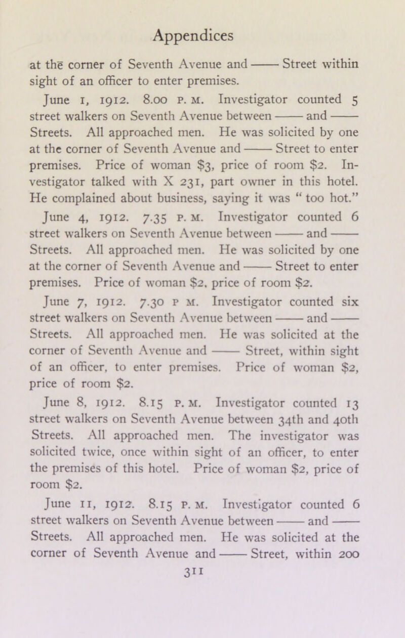 at the corner of Seventh Avenue and Street within sight of an officer to enter premises. June i, 1912. 8.00 p. m. Investigator counted 5 street walkers on Seventh Avenue between and Streets. All approached men. He was solicited by one at the corner of Seventh Avenue and Street to enter premises. Price of woman $3, price of room $2. In- vestigator talked with X 231, part owner in this hotel. He complained about business, saying it was “ too hot.” June 4, 1912. 7.35 p. m. Investigator counted 6 street walkers on Seventh Avenue between and Streets. All approached men. He was solicited by one at the corner of Seventh Avenue and Street to enter premises. Price of woman $2. price of room $2. June 7, 1912. 7.30 p m. Investigator counted six street walkers on Seventh Avenue between and Streets. All approached men. He was solicited at the corner of Seventh Avenue and Street, within sight of an officer, to enter premises. Price of woman $2, price of room $2. June 8, 1912. 8.15 p. m. Investigator counted 13 street walkers on Seventh Avenue between 34th and 40th Streets. All approached men. The investigator was solicited twice, once within sight of an officer, to enter the premises of this hotel. Price of woman $2, price of room $2. June 11, 1912. 8.15 p. m. Investigator counted 6 street walkers on Seventh Avenue between and Streets. All approached men. He was solicited at the corner of Seventh Avenue and Street, within 200