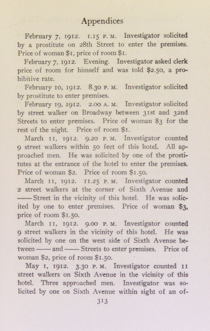 February 7, 1912. 1.15 p. m. Investigator solicited by a prostitute on 28th Street to enter the premises. Price of woman $1, price of room $1. February 7, 1912. Evening. Investigator asked clerk price of room for himself and was told $2.50, a pro- hibitive rate. February 10, 1912. 8.30 p. m. Investigator solicited by prostitute to enter premises. February 19, 1912. 2.00 a. m. Investigator solicited by street walker on Broadway between 31st and 32nd Streets to enter premises. Price of woman $3 for the rest of the night. Price of room $1. March 11, 1912. 9.20 p. m. Investigator counted 9 street walkers within 50 feet of this hotel. All ap- proached men. He was solicited by one of the prosti- tutes at the entrance of the hotel to enter the premises. Price of woman $2. Price of room $1.50. March 11, 1912. 11.25 p m. Investigator counted 2 street walkers at the corner of Sixth Avenue and Street in the vicinity of this hotel. He was solic- ited by one to enter premises. Price of woman $3, price of room $1.50. March 11, 1912. 9.00 p. m. Investigator counted 9 street walkers in the vicinity of this hotel. He was solicited by one on the west side of Sixth Avenue be- tween and Streets to enter premises. Price of woman $2, price of room $1.50. May 1, 1912. 3.30 p. m. Investigator counted 11 street walkers on Sixth Avenue in the vicinity of this hotel. Three approached men. Investigator was so- licited by one on Sixth Avenue within sight of an of-