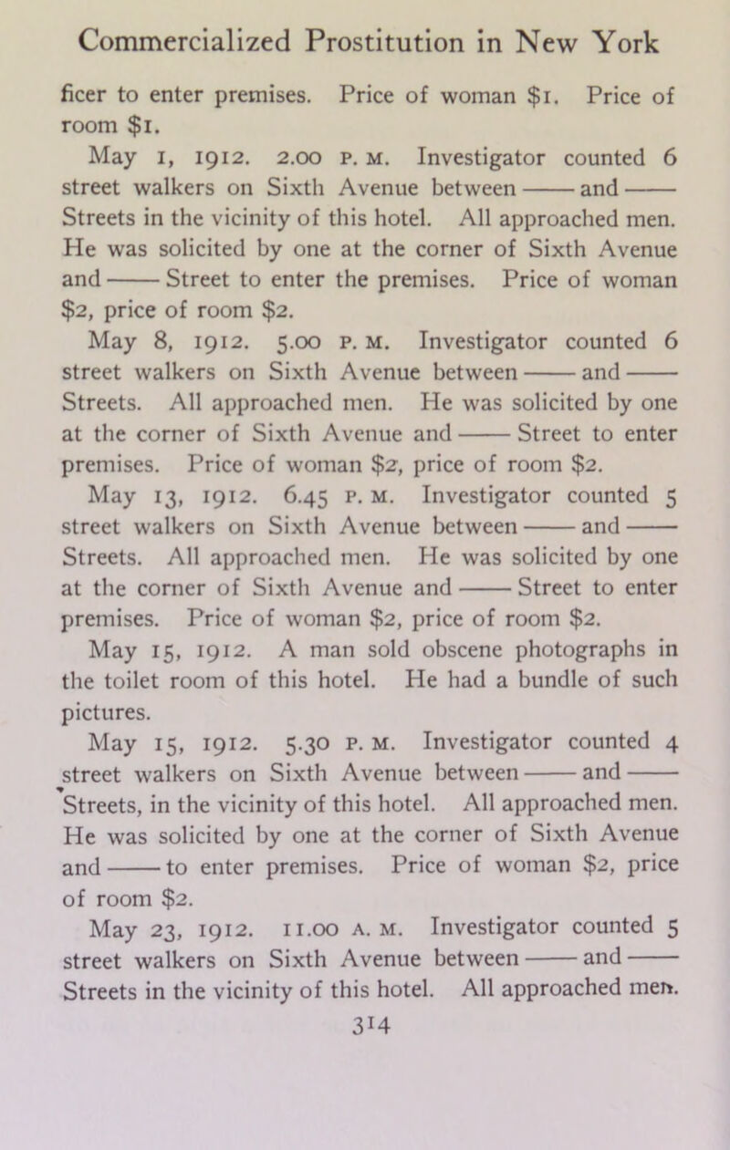 ficer to enter premises. Price of woman $i. Price of room $i. May I, 1912. 2.00 P. m. Investigator counted 6 street walkers on Sixth Avenue between and Streets in the vicinity of this hotel. All approached men. He was solicited by one at the corner of Sixth Avenue and Street to enter the premises. Price of woman $2, price of room $2. May 8, 1912. 5.00 p. m. Investigator counted 6 street walkers on Sixth Avenue between and Streets. All approached men. He was solicited by one at the corner of Sixth Avenue and Street to enter premises. Price of woman $2, price of room $2. May 13, 1912. 6.45 p. m. Investigator counted 5 street walkers on Sixth Avenue between and Streets. All approached men. He was solicited by one at the corner of Sixth Avenue and Street to enter premises. Price of woman $2, price of room $2. May 15, 1912. A man sold obscene photographs in the toilet room of this hotel. He had a bundle of such pictures. May 15, 1912. 5.30 p. m. Investigator counted 4 street walkers on Sixth Avenue between and Streets, in the vicinity of this hotel. All approached men. He was solicited by one at the corner of Sixth Avenue and to enter premises. Price of woman $2, price of room $2. May 23, 1912. 11.00 a. m. Investigator counted 5 street walkers on Sixth Avenue between and Streets in the vicinity of this hotel. All approached men.