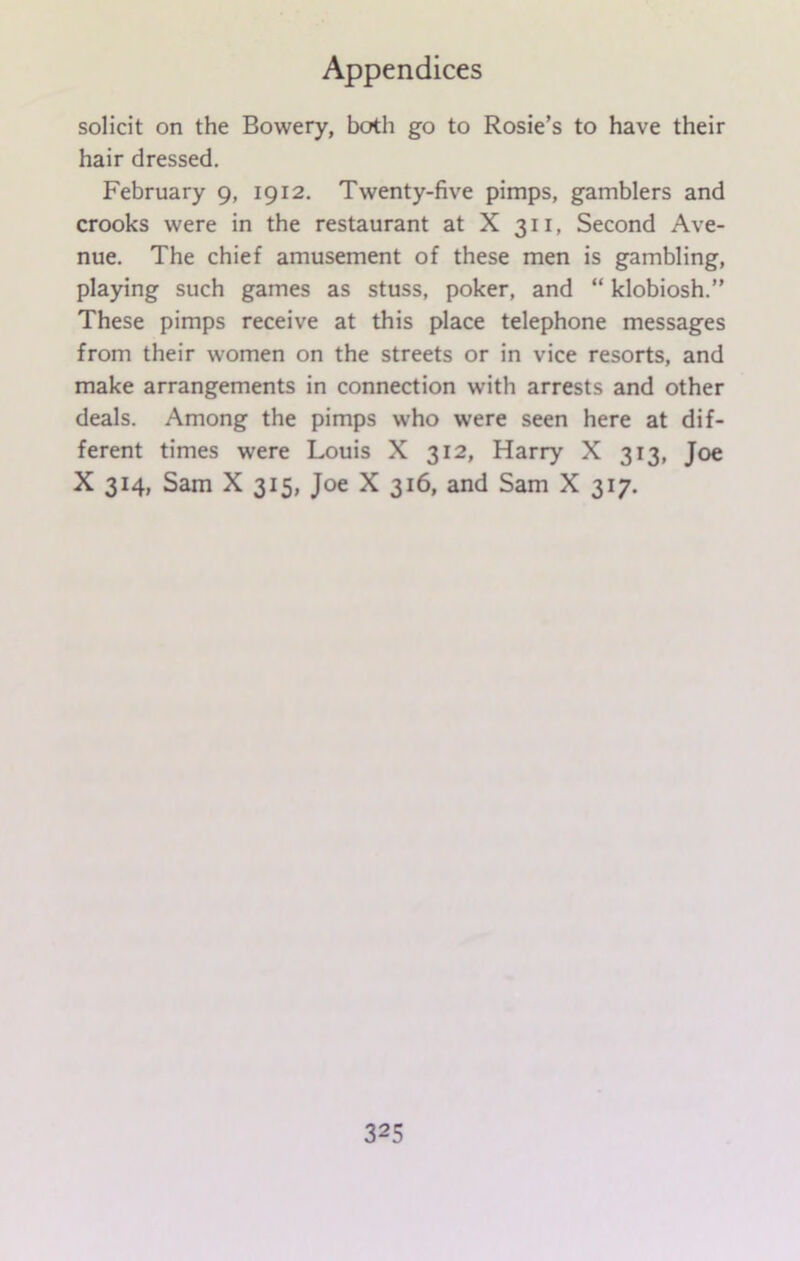 solicit on the Bowery, both go to Rosie’s to have their hair dressed. February 9, 1912. Twenty-five pimps, gamblers and crooks were in the restaurant at X 311, Second Ave- nue. The chief amusement of these men is gambling, playing such games as stuss, poker, and “ klobiosh.” These pimps receive at this place telephone messages from their women on the streets or in vice resorts, and make arrangements in connection with arrests and other deals. Among the pimps who were seen here at dif- ferent times were Louis X 312, Harry X 313, Joe X 314, Sam X 315, Joe X 316, and Sam X 317.