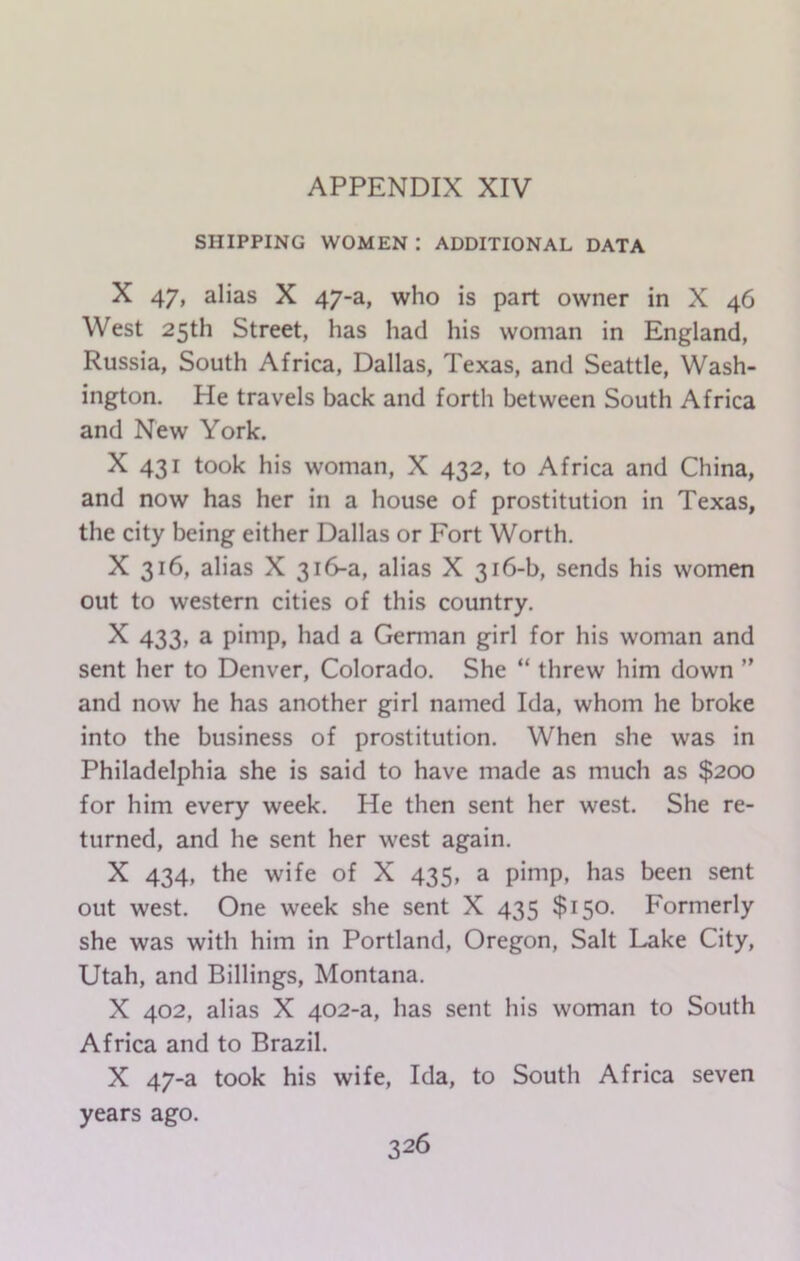 SHIPPING WOMEN : ADDITIONAL DATA X 47, alias X 47-a, who is part owner in X 46 West 25th Street, has had his woman in England, Russia, South Africa, Dallas, Texas, and Seattle, Wash- ington. He travels back and forth between South Africa and New York. X 431 took his woman, X 432, to Africa and China, and now has her in a house of prostitution in Texas, the city being either Dallas or Fort Worth. X 316, alias X 316-a, alias X 316-b, sends his women out to western cities of this country. X 433, a pimp, had a German girl for his woman and sent her to Denver, Colorado. She “ threw him down ” and now he has another girl named Ida, whom he broke into the business of prostitution. When she was in Philadelphia she is said to have made as much as $200 for him every week. He then sent her west. She re- turned, and he sent her west again. X 434, the wife of X 435, a pimp, has been sent out west. One week she sent X 435 $150. Formerly she was with him in Portland, Oregon, Salt Lake City, Utah, and Billings, Montana. X 402, alias X 402-a, has sent his woman to South Africa and to Brazil. X 47-a took his wife, Ida, to South Africa seven years ago.