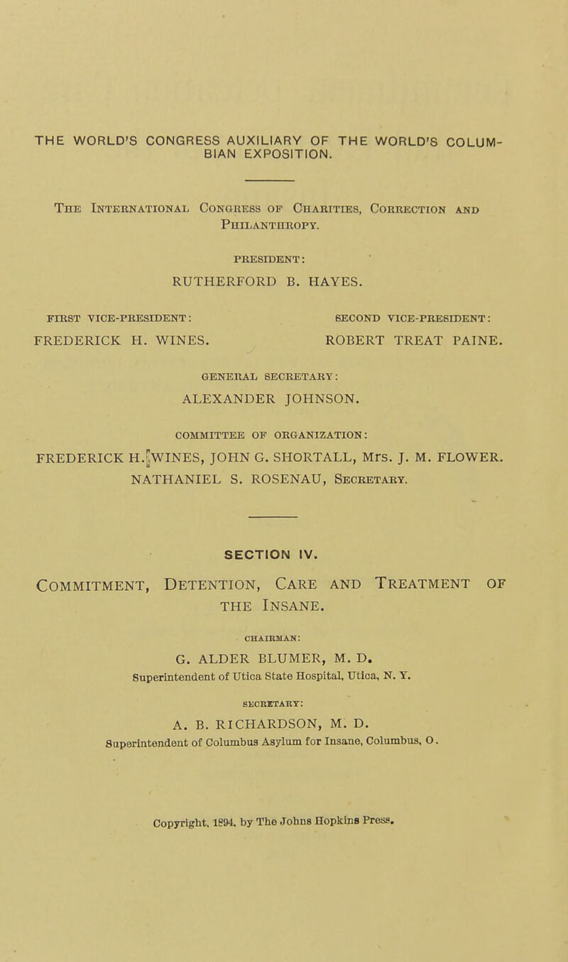 THE WORLD'S CONGRESS AUXILIARY OF THE WORLD'S COLUM- BIAN EXPOSITION. The International Conguess of CnARiTiEs, Cobrection and PmiiANTHROPY. PRESIDENT: RUTHERFORD B. HAYES. FniST VICE-PRESIDENT: SECOND VICE-PRESIDENT: FREDERICK H. WINES. ROBERT TREAT PAINE. GENERAL SECRETARY: ALEXANDER JOHNSON, COMMITTEE OF ORGANIZATION: FREDERICK H.[,WINES, JOHN G. SHORTALL, Mrs. J. M. FLOWER. NATHANIEL S. ROSENAU, Secretary. section iv. Commitment, Detention, Care and Treatment of THE Insane. chahuhan: G. ALDER BLUMER, M. D. Superintendent of TJtloa State Hospital, Utloa, N, Y, suchbtart: A. B. RICHARDSON, M, D, Superintendent of Columbus Asylum for Insane, Columbus, O. Copyright, 1891 by The Johns Hopliinfl Press.