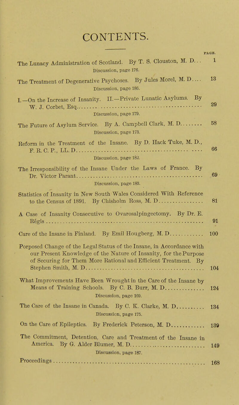 CONTENTS. PAOB. The Lunacy Administration of Scotland. By T. S. Clouston, M. D... 1 Discussion, papre 176. The Treatment of Degenerative Psychoses. By Jules Morel, M. D.... 18 Discussion, page 186. I.—On the Increase of Insanity. II.—Private Lunatic Asylums. By W. J. Corhet, Esq ^® Discussion, page 179. The Future of Asylum Service. By A. Campbell Clark. M. D 58 Discussion, page 173. Reform in the Treatment of the Insane. By D. Hack Tuke, M. D., F. R. CP., LL.D 66 Discussion, page 182. The Irresponsibility of the Insane Under the Laws of France. By Dr. Victor Parant 69 Discussion, page 183. Statistics of Insanity in New South Wales Considered With Reference to the Census of 1891. By Chisholm Ross, M. D 81 A Case of Insanity Consecutive to Ovarosalpingectomy. By Dr. E. Regis 91 Care of the Insane in Finland. By Emil Hougberg, M. D 100 Porposed Change of the Legal Status of the Insane, in Accordance with our Present Knowledge of the Nature of Insanity, for the Purpose of Securing for Them More Rational and Eiflcient Treatment. By Stephen Smith, M. D 104 What Improvements Have Been Wrought in the Care of the Insane by Means of Training Schools. By C. B. Burr, M. D 124 Discussion, page 1G9. The Care of the Insane in Canada. By C. K. Clarke, M. D 134 Discussion, page 175. On the Care of Epileptics. By Frederick Peterson, M. D 139 The Commitment, Detention, Care and Treatment of the Insane in America. By G. Alder Blumer, M. D 149 Discussion, page 187. Proceedings jgg