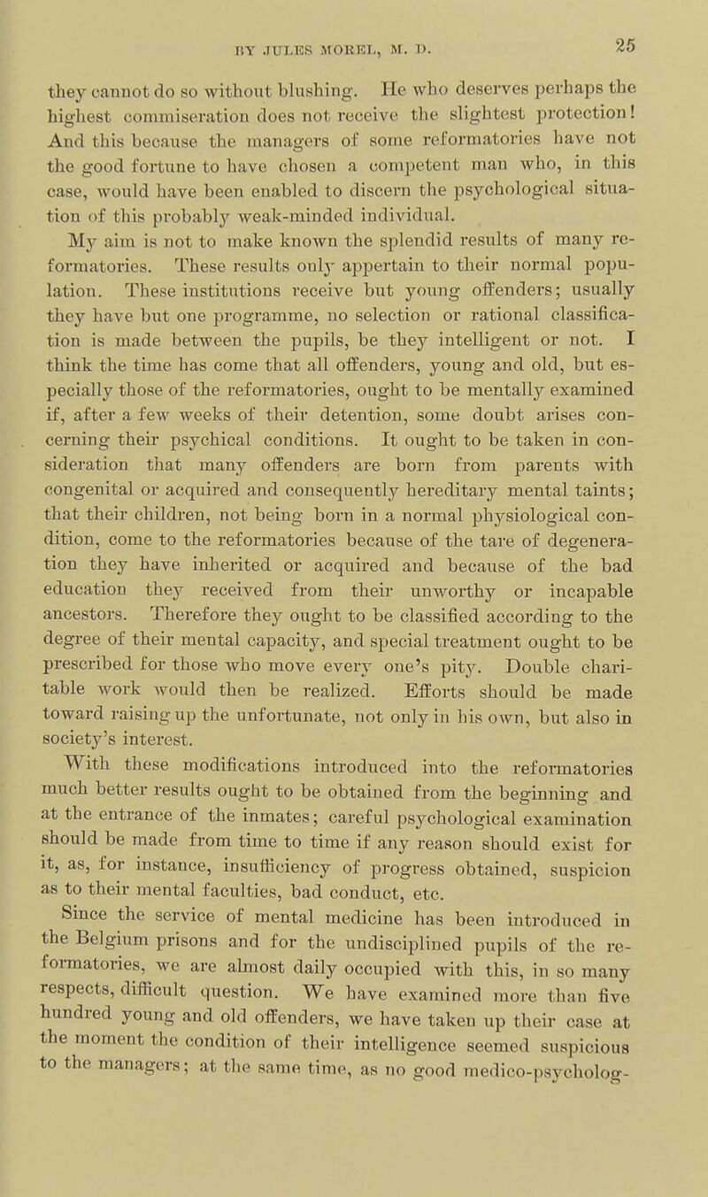 they caunot do so without bhishing. lie who deserves perhaps the highest commiseration does not receive the slightest protection! And this because the managers of some reformatories have not the good fortune to have chosen a competent man who, in this case, would have been enabled to discern the psychological situa- tion of this probablj' weak-minded individual. My aim is not to make known the splendid results of many re- formatories. These results only appertain to their normal popu- lation. These institutions receive but young offenders; usually they have but one programme, no selection or rational classifica- tion is made between the pupils, be they intelligent or not. I think the time has come that all offenders, young and old, but es- pecially those of the reformatories, ought to be mentally examined if, after a few weeks of their detention, some doubt arises con- cerning their psychical conditions. It ought to be taken in con- sideration that many offenders are born from parents with congenital or acquired and consequently hereditary mental taints; that their children, not being born in a normal physiological con- dition, come to the reformatories because of the tare of degenera- tion they have inherited or acquired and because of the bad education they received from their unworthy or incapable ancestors. Therefore they ought to be classified according to the degree of their mental capacity, and special treatment ought to be prescribed for those who move every one's pity. Double chari- table work would then be realized. Efforts should be made toward raising up the unfortunate, not only in his own, but also in society's interest. With these modifications introduced into the refonnatories much better results ought to be obtained from the beginning and at the entrance of the inmates; careful psychological examination should be made from time to time if any reason should exist for It, as, for instance, insufficiency of progress obtained, suspicion as to their mental faculties, bad conduct, etc. Since the service of mental medicine has been introduced in the Belgium prisons and for the undisciplined pupils of the re- fonnatories, we are ahnost daily occupied with this, in so many respects, difficult question. We have examined more than five hundred young and old offenders, we have taken up their case at the moment the condition of their intelligence seemed suspicious to the managers; at the same time, as no good medico-psycholog-