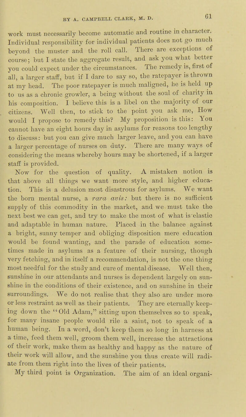 work must necessarily become automatic and routine in character. Individual responsibility for individual patients docs not go much beyond the muster and the roll call. There are exceptions of course; but I state the aggregate result, and ask you what better you could expect under the circumstances. The remedy is, first of all, a larger staff, but if I dare to say so, the ratepayer is thrown at my head. The poor ratepayer is much maligned, he is held up to us as a chronic growler, a being without the soul of charity m his composition. I believe this is a libel on the majority of our citizens. Well then, to stick to the point you ask me. How would I propose to remedy this? My proposition is this: You cannot have an eight hours day in asylums for reasons too lengthy to discuss: but you can give much larger leave, and you can have a larger percentage of nurses on duty. There are many ways of considering the means whereby hours may be shortened, if a larger staff is provided. ISTow for the question of quality. A mistaken notion is that above all things we want more style, and higher educa- tion. This is a delusion most disastrous for asylums. We want the born mental nurse, a rara avis: but there is no sufficient supply of this commodity in the market, and we must take the next best we can get, and try to make the most of what is'elastic and adaptable in human nature. Placed in the balance against a bright, sunny temper and obliging disposition mere education would be found wanting, and the parade of education some- times made in asylums as a feature of their nursing, though very fetching, and in itself a recommendation, is not the one thing most needful for the study and cure of mental disease. Well then, sunshine in our attendants and nurses is dependent largely on sun- shine in the conditions of their existence, and on sunshine in their surroundings. We do not realise that they also are under more or less restraint as well as their patients. The}'- are eternally keep- ing down the Old Adam, sitting upon themselves so to speak, for many insane people would rile a saint, not to speak of a human being. In a word, don't keep them so long in harness at a time, feed them well, groom them well, increase the attractions of their work, make them as healthy and happy as the nature of their work will allow, and the sunshine you thus create will radi- ate from them right into the lives of their patients. My third point is Organization. The aim of an ideal organi-