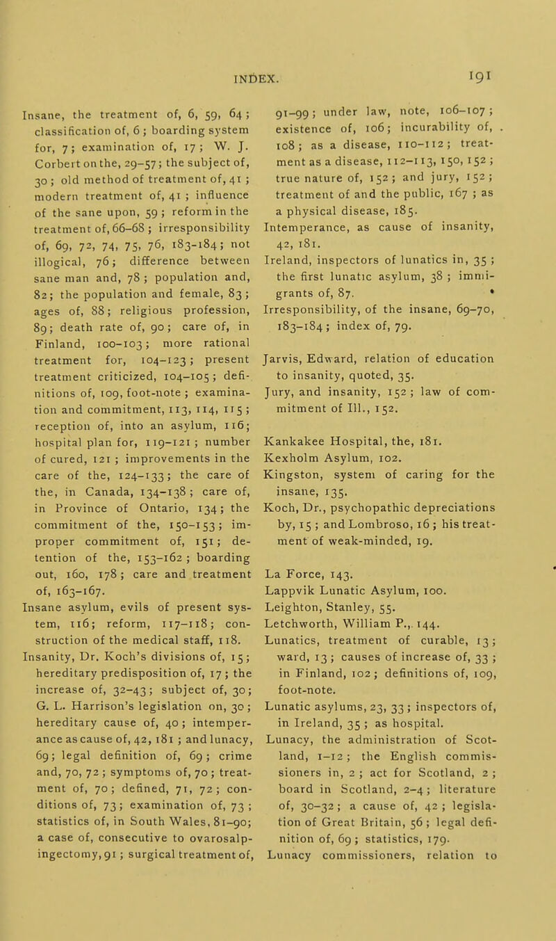 Insane, the treatment of, 6, 59, 64 ; classification of, 6 ; boarding system for, 7; examination of, 17; W. J. Corbert on the, 29-57; the subject of, 30 ; old method of treatment of, 41 ; modern treatment of, 41 ; influence of the sane upon, 59 ; reform in the treatment of, 66-68 ; irresponsibility of, 69, 72. 74. 75. 76. 183-184; not illogical, 76; difference between sane man and, 78 ; population and, 82; the population and female, 83; ages of, 88; religious profession, 89; death rate of, 90; care of, in Finland, 100-103; more rational treatment for, 104-123; present treatment criticized, 104-105; defi- nitions of, 109, foot-note ; examina- tion and commitment, 113, 114, 115 ; reception of, into an asylum, 116; hospital plan for, 119-121; number of cured, 121 ; improvements in the care of the, 124-133; the care of the, in Canada, 134-138 ; care of, in Province of Ontario, 134; the commitment of the, 150-153; im- proper commitment of, 151; de- tention of the, 153-162 ; boarding out, 160, 178; care and treatment of, 163-167. Insane asylum, evils of present sys- tem, T16; reform, 117-118; con- struction of the medical staff, 118. Insanity, Dr. Koch's divisions of, 15; hereditary predisposition of, 17 ; the increase of, 32-43; subject of, 30; G. L. Harrison's legislation on, 30; hereditary cause of, 40; intemper- ance as cause of, 42,181 ; andlunacy, 69; legal definition of, 69; crime and, 70, 72 ; symptoms of, 70; treat- ment of, 70; defined, 71, 72; con- ditions of, 73; examination of, 73 ; statistics of, in South Wales, 81-90; a case of, consecutive to ovarosalp- ingectomy.gi; surgical treatment of, 91-99; under law, note, 106-107; existence of, 106; incurability of, 108; as a disease, 110-112; treat- ment as a disease, 112-113, 150,152 ; true nature of, 152; and jury, 152; treatment of and the public, 167 ; as a physical disease, 185. Intemperance, as cause of insanity, 42, 181. Ireland, inspectors of lunatics in, 35 ; the first lunatic asylum, 38 ; immi- grants of, 87. • Irresponsibility, of the insane, 69-70, 183-184; index of, 79. Jarvis, Edward, relation of education to insanity, quoted, 35. Jury, and insanity, 152; law of com- mitment of 111., 152. Kankakee Hospital, the, 181. Kexholm Asylum, 102. Kingston, system of caring for the insane, 135, Koch, Dr., psychopathic depreciations by, 15 ; and Lombroso, 16 ; his treat- ment of weak-minded, 19. La Force, 143. Lappvik Lunatic Asylum, 100. Leighton, Stanley, 55. Letchworth, William P.,. 144. Lunatics, treatment of curable, 13; ward, 13 ; causes of increase of, 33 ; in Finland, 102; definitions of, 109, foot-note. Lunatic asylums, 23, 33 ; inspectors of, in Ireland, 35 ; as hospital. Lunacy, the administration of Scot- land, 1-12; the English commis- sioners in, 2 ; act for Scotland, 2 ; board in Scotland, 2-4; literature of, 30-32; a cause of, 42 ; legisla- tion of Great Britain, 56; legal defi- nition of, 69; statistics, 179. Lunacy commissioners, relation to