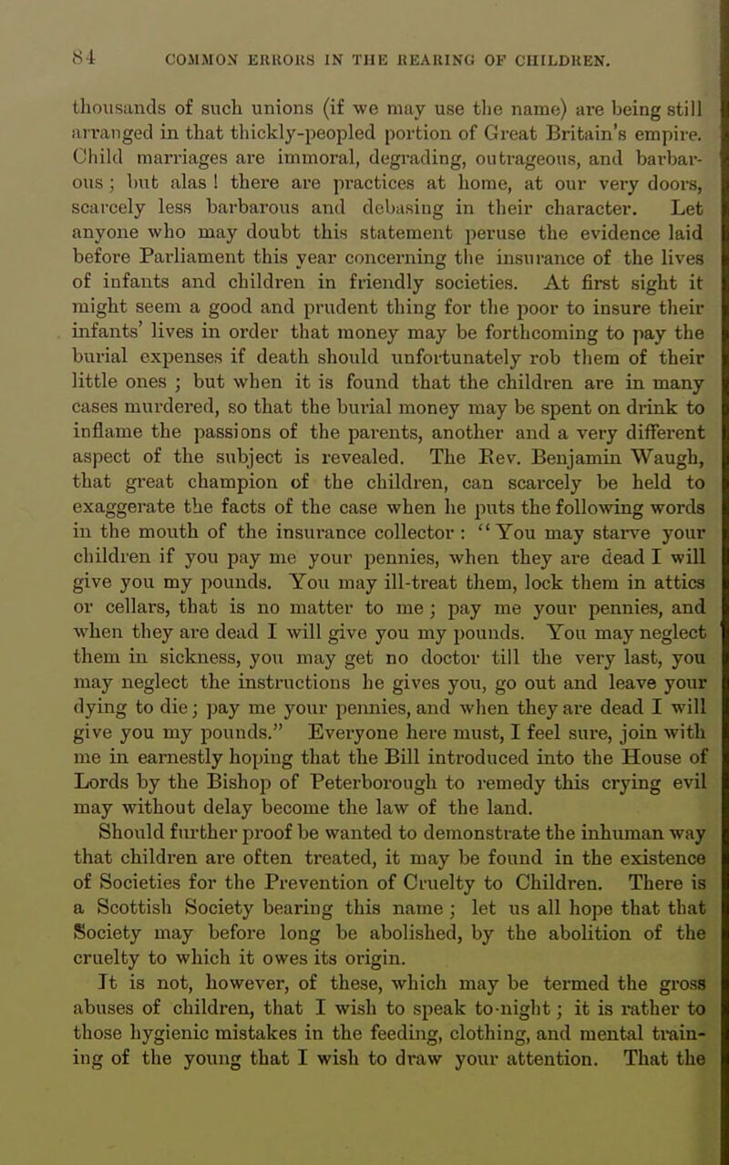 thousands of such unions (if we may use tlie name) are being still arranged in that thickly-peopled portion of Great Britain's empire. Child marriages are immoral, degi-ading, outrageous, and bai-bar- ous ; but alas ! there are practices at home, at our very doors, scarcely less barbarous and debasing in their character. Let anyone who may doubt this statement peruse the evidence laid before Parliament this year concerning tlie insurance of the lives of infants and children in friendly societies. At first sight it might seem a good and prudent thing for the poor to insure their infants' lives in order that money may be forthcoming to pay the burial expenses if death should unfortunately rob them of their little ones ; but when it is found that the children are in many cases murdered, so that the burial money may be spent on drink to inflame the passions of the parents, another and a very different aspect of the subject is revealed. The Eev. Benjamin Waugh, that gi'eat champion of the children, can scarcely be held to exaggerate the facts of the case when he puts the folloAving words in the mouth of the insurance collector : You may stars^e your children if you pay me your pennies, when they are dead I will give you my pounds. You may ill-treat them, lock them in attics or cellars, that is no matter to me ; pay me your pennies, and when they are dead I will give you my pounds. You may neglect them in sickness, you may get no doctor till the very last, you may neglect the instructions he gives you, go out and leave your dying to die; pay me your pennies, and when they are dead I will give you my iDounds. Everyone here must, I feel sui-e, join with me in earnestly hoping that the Bill introduced into the House of Lords by the Bishop of Peterborough to remedy this crying evil may without delay become the law of the land. Should further proof be wanted to demonstrate the inhuman way that children are often treated, it may be found in the existence of Societies for the Prevention of Cruelty to Children. There is a Scottish Society bearing this name; let us all hope that that Society may before long be abolished, by the abolition of the cruelty to which it owes its origin. It is not, however, of these, which may be termed the gross abuses of children, that I wish to speak to-night; it is i-ather to those hygienic mistakes in the feeding, clothing, and mental trnin- ing of the young that I wish to draw your attention. That the